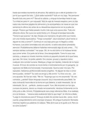 hasta que estaba reuniendo el almuerzo. No sabía lo que a ella le gustaba-o no-
por lo que agarre de todo. "¿Qué estás haciendo?" bufo en voz baja. "No pensaras
llevarte todo eso para mi?” Sacudi la cabeza, y empuje la bandeja hasta la caja.
"La mitad es para mí, por supuesto” Alzo la ceja de manera exeptica, pero no dijo
nada más mientras pagaba los alimentos y la acompañaba a la mesa en que nos
sentamos la última vez antes de su desastrosa experiencia con la prueba de
sangre. Parece que habia pasado mucho más que unos pocos días. Todo era
diferente ahora. De nuevo se sentó frente a mí. Empuje la bandeja hacia ella.
"Toma lo que quieras," de dije. Escojio una manzana y la giro entre sus manos,
con una mirada especulativa. “Tengo curiosidad". ¡Qué sorpresa!"¿Qué harías si
alguien te reta a comer?", Continuó en voz baja para que no llegara a oídos
humanos. Los oidos inmortales son otro asunto, si estos estuvieran prestando
atencion. Probablemente debería haberles mencionado algo de esto antes… "Tú
siempre sientes curiosidad," me queje. Oh, ok no era como si no hubiese tenido
que comer antes. Era parte de la farsa. Una desagradable. Tome la cosa mas
cercana, y atrape su mirada mientras mordía un pequeño bocado de lo que fuera
que sea. Sin mirar, no podia saberlo. Era viscoso, grueso y repulsivo como
cualquier otra comida humana. Mastique y trage con rapidez, tratando de no hacer
muecas. El trozo de comida se movio lenta e incómodamente por mi garganta. La
exprecion de Bella era horrorizada. Impresionada. Quería rodar mis ojos. Por
supuesto, habiamos perfeccionado esotos engaños. “Si alguien te reta a comer
tierra puedes, verdad?" Su nariz se arrugo y ella sonrió. "Lo hice una vez… por
una apuesta. No fue tan malo. “Me reí. "Supongo que no me sorprende." Se ven
comodos, ¿verdad? Buen lenguaje corporal. Voy a reconstruirlo para Bella. Se
esta inclinando hacia ella en la forma en que debería, si está interesado. Se ve
interesado. Se ve… perfecto. Jessica suspiró. Yum. Me encontré con los ojos
curiosos de jessica, desvio su mirada nerviosamente, riéndose tontamente con la
niña junto a ella. Hmmm. Probablemente sera mejor aferrarme Mike. A la realidad,
no a la fantasía… "Jessica esta analizando todo lo que hago", le informe a Bella.
"Luego lo reconstruira para ti" Empuje el plato de comida hacia ella - pizza, me di
cuenta- preguntándome como eramejor empezar. Mi antigua frustración flameaba
mientras repetía sus palabras mi cabeza: "Más de lo que yo le gusto a el. Pero no
se como evitarlo”
 