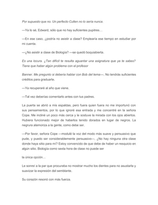 Por supuesto que no. Un perfecto Cullen no lo sería nunca.
—Ya lo sé, Edward, sólo que no hay suficientes pupitres…
—En ese caso, ¿podría no asistir a clase? Emplearía ese tiempo en estudiar por
mi cuenta.
—¿No asistir a clase de Biología? —se quedó boquiabierta.
Es una locura. ¿Tan difícil te resulta aguantar una asignatura que ya te sabes?
Tiene que haber algún problema con el profesor
Banner. Me pregunto si debería hablar con Bob del tema—. No tendrás suficientes
créditos para graduarte.
—Ya recuperaré al año que viene.
—Tal vez deberías comentarlo antes con tus padres.
La puerta se abrió a mis espaldas, pero fuera quien fuera no me importunó con
sus pensamientos, por lo que ignoré esa entrada y me concentré en la señora
Cope. Me incliné un poco más cerca y le sostuve la mirada con los ojos abiertos.
Hubiera funcionado mejor de haberlos tenido dorados en lugar de negros. La
negrura atemoriza a la gente, como debe ser.
—Por favor, señora Cope —modulé la voz del modo más suave y persuasivo que
pude, y puedo ser considerablemente persuasivo—. ¿No hay ninguna otra clase
donde haya sitio para mí? Estoy convencido de que debe de haber un resquicio en
algún sitio. Biología como sexta hora de clase no puede ser
la única opción…
Le sonreí a la par que procuraba no mostrar mucho los dientes para no asustarla y
suavizar la expresión del semblante.
Su corazón resonó con más fuerza.
 