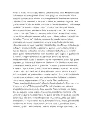 Mordio la misma rebanada de pizza que yo había comido antes. Me sorprendio lo
confiada que era.Por supuesto, ella no sabía que yo era ponsoñozo-no es que
compartir comida fuera a dañarla. Aun asi esperaba que ella me tratara diferente.
Como otra cosa. Ella nunca lo hacia-por lo menos, no de manera negativa… Me
gustaría empezar con delicadeza. “Entonces, la camarera era bonita?" Alzo la ceja
de nuevo. “De verdad no te diste cuenta?" Como si cualquier mujer pudiera
esperar que quitara mi atencion de Bella. Absurdo, de nuevo. “No, no estaba
prestando atención. Tenia muchas cosas en la cabeza.” No por ultimo de esos
pensamientos, el suave agarre de su fina blusa…. Menos mal que hoy vestia ese
feo suéter. "Pobre chica", dijo Bella, sonriendo. Le gustaba que no hubiera
encontrado a la mesera interesante en ninguna forma. Podia entender eso.
¿Cuántas veces me había imaginado incapacitando a Mike Newton en la clase de
biología? Honestamente ella no podía creer que sus sentimientos humanos, el
fruto de diecisiete cortos años mortales, podría ser más fuerte que la inmortal
pasion que se ha ido contrullendo en mi durante un siglo. "Algo de lo que le dijiste
a Jessica…" No podía mantener mi voz casual. "Bueno, me molesta.”
inmediatamente se puso a la defensiva "No me sorprende que oyeras algo que te
disgustara, ya sabes lo que dicen de los chismosos” Los chismosos nunca oyen
cosas buenas de ellos, eso es lo que dicen. “Te adverti que estaría escuchando,"
le recordé. "Y yo te adverti que no querrias saber todo lo que pienso." Ah, estaba
pensando en cuando la hice llorar. El remordimiento hizo mi voz ronca. “Cierto,
aunque te equivocas: quiero saber todo lo que piensas…Todo, solo que desearía
que no pensaras algunas cosas” Más medias mentiras. Sabía que no deberia
querer que se preocupara por mi. Pero lo queria. Claro que lo queria.
"Esa es una distinción importante", refunfuño, frunciendo el ceño."Pero ese no es
el punto por ahora." "Entonces cual es?" Se inclino hacia mí, con su mano
ahuecada ligeramente alrededor de su garganta. Atrajo mi Mirada –me distrajo-
Qué tan suave se sentira su piel… Concentrate, me ordene a mi mismo. “¿De
verdad crees que te interesas mas en mi, que yo por ti? Le pregunté. La pregunta
sono ridícula para a mí, como si las palabras estuvieran revueltas. Sus ojos se
ensancharon, su respiración se detuvo. Entonces desvio su mirada, parpadeando
rápidamente. Su aliento se convirtió en un suave jadeo. “Lo hiciste de nuevo",
murmuró. "¿Qué?" "Deslumbrarme", admitió, mirando mis ojos con cautela. "Oh."
 