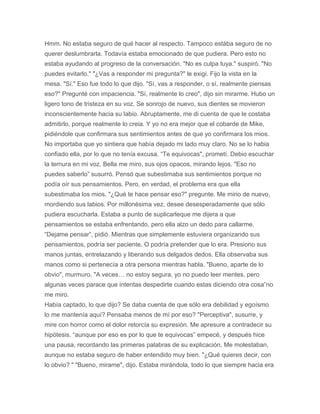 Hmm. No estaba seguro de qué hacer al respecto. Tampoco estába seguro de no
querer deslumbrarla. Todavía estaba emocionado de que pudiera. Pero esto no
estaba ayudando al progreso de la conversación. "No es culpa tuya." suspiró. "No
puedes evitarlo." "¿Vas a responder mi pregunta?" le exigi. Fijo la vista en la
mesa. "Sí." Eso fue todo lo que dijo. "Sí, vas a responder, o sí, realmente piensas
eso?" Pregunté con impaciencia. "Sí, realmente lo creo", dijo sin mirarme. Hubo un
ligero tono de tristeza en su voz. Se sonrojo de nuevo, sus dientes se movieron
inconscientemente hacia su labio. Abruptamente, me di cuenta de que le costaba
admitirlo, porque realmente lo creia. Y yo no era mejor que el cobarde de Mike,
pidiéndole que confirmara sus sentimientos antes de que yo confirmara los mios.
No importaba que yo sintiera que había dejado mi lado muy claro. No se lo habia
confiado ella, por lo que no tenía excusa. “Te equivocas", prometí. Debio escuchar
la ternura en mi voz. Bella me miro, sus ojos opacos, mirando lejos. "Eso no
puedes saberlo” susurró. Pensó que subestimaba sus sentimientos porque no
podía oír sus pensamientos. Pero, en verdad, el problema era que ella
subestimaba los mios. "¿Qué te hace pensar eso?" pregunte. Me mirio de nuevo,
mordiendo sus labios. Por millonésima vez, desee desesperadamente que sólo
pudiera escucharla. Estaba a punto de suplicarleque me dijera a que
pensamientos se estaba enfrentando, pero ella alzo un dedo para callarme.
“Dejame pensar”, pidió. Mientras que simplemente estuviera organizando sus
pensamientos, podría ser paciente. O podría pretender que lo era. Presiono sus
manos juntas, entrelazando y liberando sus delgados dedos. Ella observaba sus
manos como si pertenecía a otra persona mientras habla. "Bueno, aparte de lo
obvio", murmuro. "A veces… no estoy segura, yo no puedo leer mentes, pero
algunas veces parace que intentas despedirte cuando estas diciendo otra cosa”no
me miro.
Había captado, lo que dijo? Se daba cuenta de que sólo era debilidad y egoísmo
lo me mantenía aquí? Pensaba menos de mí por eso? "Perceptiva", susurre, y
mire con horror como el dolor retorcía su expresión. Me apresure a contradecir su
hipótesis. “aunque por eso es por lo que te equivocas” empecé, y después hice
una pausa, recordando las primeras palabras de su explicación. Me molestaban,
aunque no estaba seguro de haber entendido muy bien. "¿Qué quieres decir, con
lo obvio? " "Bueno, mirame", dijo. Estaba mirándola, todo lo que siempre hacia era
 