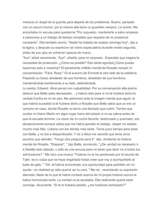 merecia un ángel de la guarda para alejarla de los problemas. Bueno, pensado
con un oscuro humor, por lo menos ella tiene un guardian vampiro. Le sonrei. Me
encantaba mi excusa para quedarme "Por supuesto, mantenerte a salvo empieza
a parecerse a un trabajo de tiempo completo que requiere de mi presencia
constante". Ella también sonrió. "Nadie ha tratado de acabar conmigo hoy", dijo a
la ligera, y después su exprecion se volvió especulativa durante medio segundo,
antes de sus ojos se volvieran opacos de nuevo.
"Aun” añadi secamente. “Aun", añadió, para mi sorpresa . Esperaba que negara la
necesidad de protección. ¿Cómo es posible? Ese idiota egoísta!¿Cómo puede
hacernos esto a nosotros? El penetrante chillido mental de Rosalie rompió mi
concentración. "Fácil, Rose," Oi el susurro de Emmett al otro lado de la cafetería.
Pasando su brazo alrededor de sus hombros, alrededor de sus hombros,
manteniéndola fuertemente a su lado, deteniéndola.
Lo siento, Edward, Alice pensó con culpabilidad. Por su conversación ella podría
deducir que Bella sabe demasiado… y habría sido peor si no le hubiera dicho la
verdad.Confía en mí en eso. Me estremeci ante la imagen mental que siguió, lo
que habría sucedido si le hubiera dicho a Rosalie que Bella sabía que yo era un
vampiro en casa, donde Rosalie no tenía una fachada que cubrir. Tendre que
ocultar mi Aston Martin en algún lugar fuera del estado si no se calma antes de
que la escuela termine. La vision de mi coche favorito, destrozado y quemado, era
decepcionante-aunque sabía que me había ganado el castigo. Jasper no estaba
mucho más feliz. Lidiaria con los demás más tarde. Tenía poco tiempo para estar
con Bella, y no iba a desperdiciarlo. Y oir a Alice me recordó que tenia otros
asuntos que atender. "Tengo otra pregunta para ti", dije, olvidando la histeria
mental de Rosalíe. "Disparar", " dijo Bella, sonriendo. "¿De verdad es necesario ir
a Seattle este sábado, o sólo es una excusa para no tener que decir no a todos tus
admiradores? " Me hizo una mueca "Todavia no te he perdonado por el asunto de
Tyler, es tu culpa que se haya engañado hasta creer que voy a acompañarlo al
baile de gala. " "Oh, él habría encontrado una oportunidad para pedirtelo sin mí
ayuda - en realidad yo sólo quería ver tu cara. " Me reí , recordando su expresión
aterrada. Nada de lo que le había contado acerca de mi propia historia oscura la
había horrorizado tanto. La verdad no la asustaba. Ella realmente queria estar
conmigo. Alucinante. "Si te lo hubiera pedido, ¿me hubieras rechazado?"
 