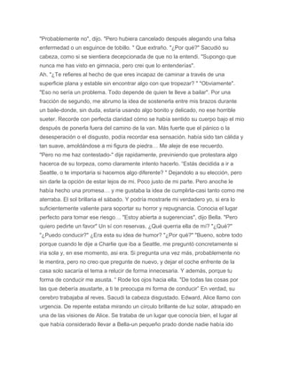 "Probablemente no", dijo. "Pero hubiera cancelado después alegando una falsa
enfermedad o un esguince de tobillo. " Que extraño. "¿Por qué?" Sacudió su
cabeza, como si se sientiera decepcionada de que no la entendi. "Supongo que
nunca me has visto en gimnacia, pero crei que lo entenderías".
Ah. "¿Te refieres al hecho de que eres incapaz de caminar a través de una
superficie plana y estable sin encontrar algo con que tropezar? " "Obviamente".
"Eso no sería un problema. Todo depende de quien te lleve a bailar". Por una
fracción de segundo, me abrumo la idea de sostenerla entre mis brazos durante
un baile-donde, sin duda, estaría usando algo bonito y delicado, no ese horrible
sueter. Recorde con perfecta claridad cómo se había sentido su cuerpo bajo el mio
después de ponerla fuera del camino de la van. Más fuerte que el pánico o la
desesperación o el disgusto, podía recordar esa sensación. había sido tan cálida y
tan suave, amoldándose a mi figura de piedra… Me aleje de ese recuerdo.
"Pero no me haz contestado-" dije rapidamente, previniendo que protestara algo
hacerca de su torpeza, como claramente intento hacerlo. “Estás decidida a ir a
Seattle, o te importaria si hacemos algo diferente? " Dejandolo a su elección, pero
sin darle la opción de estar lejos de mi. Poco justo de mi parte. Pero anoche le
había hecho una promesa… y me gustaba la idea de cumplirla-casi tanto como me
aterraba. El sol brillaria el sábado. Y podría mostrarle mi verdadero yo, si era lo
suficientemente valiente para soportar su horror y repugnancia. Conocia el lugar
perfecto para tomar ese riesgo… "Estoy abierta a sugerencias", dijo Bella. "Pero
quiero pedirte un favor" Un sí con reservas. ¿Qué querria ella de mí? "¿Qué?"
"¿Puedo conducir?" ¿Era esta su idea de humor? "¿Por qué?" "Bueno, sobre todo
porque cuando le dije a Charlie que iba a Seattle, me preguntó concretamente si
iria sola y, en ese momento, asi era. Si pregunta una vez más, probablemente no
le mentira, pero no creo que pregunte de nuevo, y dejar el coche enfrente de la
casa solo sacaría el tema a relucir de forma innecesaria. Y además, porque tu
forma de conducir me asusta. “ Rode los ojos hacia ella. "De todas las cosas por
las que debería asustarte, a ti te preocupa mi forma de conducir” En verdad, su
cerebro trabajaba al reves. Sacudi la cabeza disgustado. Edward, Alice llamo con
urgencia. De repente estaba mirando un círculo brillante de luz solar, atrapado en
una de las visiones de Alice. Se trataba de un lugar que conocía bien, el lugar al
que había considerado llevar a Bella-un pequeño prado donde nadie había ido
 