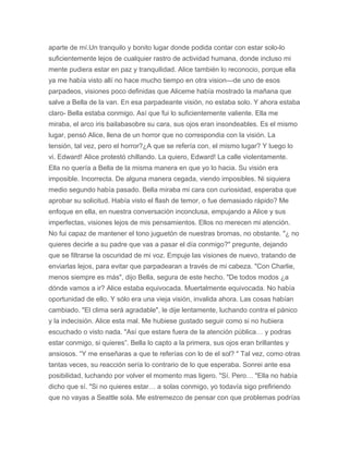 aparte de mí.Un tranquilo y bonito lugar donde podida contar con estar solo-lo
suficientemente lejos de cualquier rastro de actividad humana, donde incluso mi
mente pudiera estar en paz y tranquilidad. Alice también lo reconocio, porque ella
ya me había visto allí no hace mucho tiempo en otra vision—de uno de esos
parpadeos, visiones poco definidas que Aliceme había mostrado la mañana que
salve a Bella de la van. En esa parpadeante visión, no estaba solo. Y ahora estaba
claro- Bella estaba conmigo. Así que fui lo suficientemente valiente. Ella me
miraba, el arco iris bailabasobre su cara, sus ojos eran insondeables. Es el mismo
lugar, pensó Alice, llena de un horror que no correspondia con la visión. La
tensión, tal vez, pero el horror?¿A que se refería con, el mismo lugar? Y luego lo
vi. Edward! Alice protestó chillando. La quiero, Edward! La calle violentamente.
Ella no quería a Bella de la misma manera en que yo lo hacia. Su visión era
imposible. Incorrecta. De alguna manera cegada, viendo imposibles. Ni siquiera
medio segundo había pasado. Bella miraba mi cara con curiosidad, esperaba que
aprobar su solicitud. Había visto el flash de temor, o fue demasiado rápido? Me
enfoque en ella, en nuestra conversación inconclusa, empujando a Alice y sus
imperfectas, visiones lejos de mis pensamientos. Ellos no merecen mi atención.
No fui capaz de mantener el tono juguetón de nuestras bromas, no obstante. "¿ no
quieres decirle a su padre que vas a pasar el día conmigo?" pregunte, dejando
que se filtrarse la oscuridad de mi voz. Empuje las visiones de nuevo, tratando de
enviarlas lejos, para evitar que parpadearan a través de mi cabeza. "Con Charlie,
menos siempre es más", dijo Bella, segura de este hecho. "De todos modos ¿a
dónde vamos a ir? Alice estaba equivocada. Muertalmente equivocada. No había
oportunidad de ello. Y sólo era una vieja visión, invalida ahora. Las cosas habían
cambiado. "El clima será agradable", le dije lentamente, luchando contra el pánico
y la indecisión. Alice esta mal. Me hubiese gustado seguir como si no hubiera
escuchado o visto nada. "Así que estare fuera de la atención pública… y podras
estar conmigo, si quieres”. Bella lo capto a la primera, sus ojos eran brillantes y
ansiosos. “Y me enseñaras a que te referías con lo de el sol? " Tal vez, como otras
tantas veces, su reacción sería lo contrario de lo que esperaba. Sonrei ante esa
posibilidad, luchando por volver el momento mas ligero. "Sí. Pero… "Ella no había
dicho que sí. "Si no quieres estar… a solas conmigo, yo todavía sigo prefiriendo
que no vayas a Seattle sola. Me estremezco de pensar con que problemas podrías
 