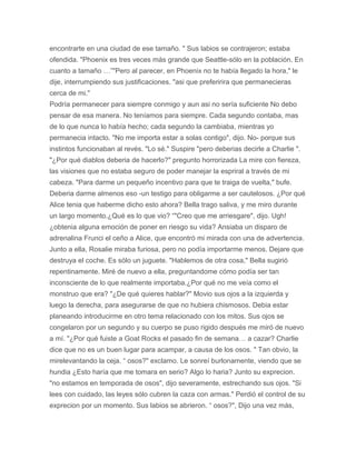 encontrarte en una ciudad de ese tamaño. " Sus labios se contrajeron; estaba
ofendida. "Phoenix es tres veces más grande que Seattle-sólo en la población. En
cuanto a tamaño …”"Pero al parecer, en Phoenix no te había llegado la hora," le
dije, interrumpiendo sus justificaciones. "asi que preferirira que permanecieras
cerca de mi."
Podría permanecer para siempre conmigo y aun asi no sería suficiente No debo
pensar de esa manera. No teníamos para siempre. Cada segundo contaba, mas
de lo que nunca lo había hecho; cada segundo la cambiaba, mientras yo
permanecia intacto. "No me importa estar a solas contigo", dijo. No- porque sus
instintos funcionaban al revés. "Lo sé." Suspire "pero deberias decirle a Charlie ".
"¿Por qué diablos deberia de hacerlo?" pregunto horrorizada La mire con fiereza,
las visiones que no estaba seguro de poder manejar la espriral a través de mi
cabeza. "Para darme un pequeño incentivo para que te traiga de vuelta," bufe.
Deberia darme almenos eso -un testigo para obligarme a ser cautelosos. ¿Por qué
Alice tenia que haberme dicho esto ahora? Bella trago saliva, y me miro durante
un largo momento.¿Qué es lo que vio? “"Creo que me arriesgare", dijo. Ugh!
¿obtenia alguna emoción de poner en riesgo su vida? Ansiaba un disparo de
adrenalina Frunci el ceño a Alice, que encontró mi mirada con una de advertencia.
Junto a ella, Rosalie miraba furiosa, pero no podía importarme menos. Dejare que
destruya el coche. Es sólo un juguete. "Hablemos de otra cosa," Bella sugirió
repentinamente. Miré de nuevo a ella, preguntandome cómo podía ser tan
inconsciente de lo que realmente importaba.¿Por qué no me veía como el
monstruo que era? "¿De qué quieres hablar?" Movio sus ojos a la izquierda y
luego la derecha, para asegurarse de que no hubiera chismosos. Debia estar
planeando introducirme en otro tema relacionado con los mitos. Sus ojos se
congelaron por un segundo y su cuerpo se puso rigido después me miró de nuevo
a mí. "¿Por qué fuiste a Goat Rocks el pasado fin de semana… a cazar? Charlie
dice que no es un buen lugar para acampar, a causa de los osos. " Tan obvio, la
mirelevantando la ceja. “ osos?" exclamo. Le sonreí burlonamente, viendo que se
hundia ¿Esto haría que me tomara en serio? Algo lo haria? Junto su exprecion.
"no estamos en temporada de osos", dijo severamente, estrechando sus ojos. "Si
lees con cuidado, las leyes sólo cubren la caza con armas." Perdió el control de su
exprecion por un momento. Sus labios se abrieron. “ osos?", Dijo una vez más,
 