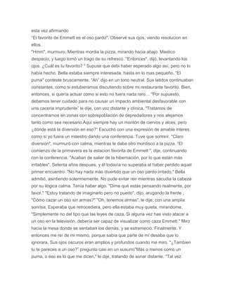 esta vez afirmando
“El favorito de Emmett es el oso pardo". Observé sus ojos, viendo resolucion en
ellos.
"Hmm", murmuro. Mientras mordia la pizza, mirando hacia abajo. Mastico
despacio, y luego tomó un trago de su refresco. "Entonces", dijo, levantando los
ojos. ¿Cuál es tu favorito? " Supuse que debi haber esperado algo así, pero no lo
había hecho. Bella estaba siempre interesada, hasta en lo mas pequeño. “El
puma" conteste bruscamente. “Ah” dijo en un tono neutral. Sus latidos continuaban
constantes, como si estubieramos discutiendo sobre mi restaurante favorito. Bien,
entonces, si quería actuar como si esto no fuera nada raro… "Por supuesto,
debemos tener cuidado para no causar un impacto ambiental desfavorable con
una caceria imprudente” le dije, con voz distante y clínica. "Tratamos de
concentrarnos en zonas con sobrepoblación de depredadores y nos alejamos
tanto como sea necesario.Aqui siempre hay un montón de ciervos y alces, pero
¿dónde está la diversión en eso?” Escuchó con una expresión de amable interes,
como si yo fuera un maestro dando una conferencia. Tuve que sonreír. "Claro
diversion", murmuró con calma, mientras le daba otro mordisco a la pizza. “El
comienzo de la primavera es la estacion favorita de Emmett ", dije, continuando
con la conferencia. "Acaban de salier de la hibernación, por lo que están más
irritables". Setenta años despues, y él todavía no superaba el haber perdido aquel
primer encuentro. "No hay nada más divertido que un oso pardo irritado," Bella
admitió, asintiendo solemnemente. No pude evitar reir mientras sacudia la cabeza
por su ilógica calma. Tenía haber algo. "Dime qué estás pensando realmente, por
favor." "Estoy tratando de imaginarlo pero no puedo", dijo, arugando la frente ,
"Cómo cazar un oso sin armas?" "Oh, tenemos armas", le dije, con una amplia
sonrisa. Esperaba que retrocediera, pero ella estaba muy quieta, mirandome.
"Simplemente no del tipo que las leyes de caza. Si alguna vez has visto atacar a
un oso en la televisión, debería ser capaz de visualizar como caza Emmett." Miro
hacia la mesa donde se sentaban los demás, y se estremeció. Finalmente. Y
entonces me reí de mi mismo, porque sabía que parte de mí desaba que lo
ignorara. Sus ojos oscuros eran amplios y profundos cuando me miro. "¿Tambien
tu te pareces a un oso?” pregunto casi en un susurro"Más o menos como un
puma, o eso es lo que me dicen," le dije, tratando de sonar distante. "Tal vez
 
