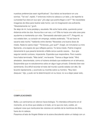nuestras preferencias sean significativas". Sus labios se levantaron en una
sonrisa. "Tal vez", repitió. Y entonces inclino la cabeza a un lado, y de repente la
curiosidad fue clara en sus ojos "¿Es algo que podría llegar a ver? " No necesitaba
imagenes de Alice para ilustrar este horror, con mi imaginación era suficiente.
"Absolutamente no," gruñi.
Se alejo de mí, lucia perpleja y asustada. Me eche hacia atrás, queriendo poner
distancia entre los dos. Nunca iba a ver eso, o si? Ella no hacia una sola cosa para
ayudarme a mantenerla con vida. "Demasiado aterrador para mí?", Preguntó, su
voz estaba bien, su corazón sin empargo, estaba acelerado. “"Si asi fuera te
sacaría esta noche," hablando entre dientes “Necesitas una buena dosis de
miedo. Nada te caeria mejor " "Entonces ¿por qué?", Exigió, sin inmutarse La mire
fijamente, a la espera de que reflejara panico. Yo tenia miedo. Podría imaginar
claramente lo que pasaría teniendo a Bella cerca cuando cazara… Sus ojos
seguían siendo curiosos, impaciente. Esperaba que respondiera. Pero nuestra
hora habia terminado. "Más tarde", me levante. "Vamos a llegar tarde." Miró
alrededor, desorientada, como si hubiera olvidado que estábamos en el almuerzo.
Sorprendida que no estubieramos solos en algun lugar privado. Entendia bien ese
sentimiento. Era difícil recordar el resto del mundo cuando estaba con ella. Se
levantó rápidamente, y acomodo su mochila sobre su hombro. "Muy bien:
despues," dijo, y pude ver la determinación en su boca; no va a dejar pasar esto.
Capitulo 12
COMPLICACIONES
Bella y yo caminamos en silencio hacia biología. Yo intentaba enfocarme en el
momento, en la chica que estaba a mi lado, en lo que era real y solido, en
cualquier cosa que mantuviera las visiones sin sentido de la mentirosa de Alice,
fuera de mi cabeza.
Pasamos al lado de Ángela Weber en la acera discutiendo sobre un trabajo con un
 