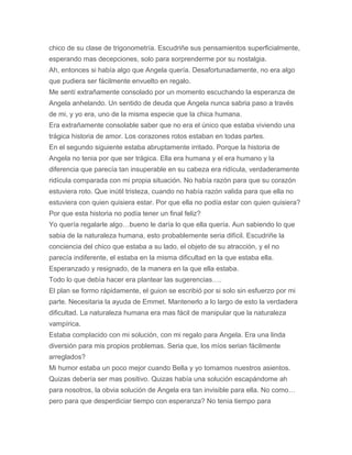 chico de su clase de trigonometría. Escudriñe sus pensamientos superficialmente,
esperando mas decepciones, solo para sorprenderme por su nostalgia.
Ah, entonces si había algo que Angela quería. Desafortunadamente, no era algo
que pudiera ser fácilmente envuelto en regalo.
Me sentí extrañamente consolado por un momento escuchando la esperanza de
Angela anhelando. Un sentido de deuda que Angela nunca sabria paso a través
de mi, y yo era, uno de la misma especie que la chica humana.
Era extrañamente consolable saber que no era el único que estaba viviendo una
trágica historia de amor. Los corazones rotos estaban en todas partes.
En el segundo siguiente estaba abruptamente irritado. Porque la historia de
Angela no tenia por que ser trágica. Ella era humana y el era humano y la
diferencia que parecía tan insuperable en su cabeza era ridícula, verdaderamente
ridícula comparada con mi propia situación. No había razón para que su corazón
estuviera roto. Que inútil tristeza, cuando no había razón valida para que ella no
estuviera con quien quisiera estar. Por que ella no podía estar con quien quisiera?
Por que esta historia no podía tener un final feliz?
Yo quería regalarle algo…bueno le daría lo que ella quería. Aun sabiendo lo que
sabia de la naturaleza humana, esto probablemente seria difícil. Escudriñe la
conciencia del chico que estaba a su lado, el objeto de su atracción, y el no
parecía indiferente, el estaba en la misma dificultad en la que estaba ella.
Esperanzado y resignado, de la manera en la que ella estaba.
Todo lo que debía hacer era plantear las sugerencias….
El plan se formo rápidamente, el guion se escribió por si solo sin esfuerzo por mi
parte. Necesitaria la ayuda de Emmet. Mantenerlo a lo largo de esto la verdadera
dificultad. La naturaleza humana era mas fácil de manipular que la naturaleza
vampírica.
Estaba complacido con mi solución, con mi regalo para Angela. Era una linda
diversión para mis propios problemas. Seria que, los míos serian fácilmente
arreglados?
Mi humor estaba un poco mejor cuando Bella y yo tomamos nuestros asientos.
Quizas debería ser mas positivo. Quizas había una solución escapándome ah
para nosotros, la obvia solución de Angela era tan invisible para ella. No como…
pero para que desperdiciar tiempo con esperanza? No tenia tiempo para
 