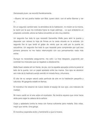 Demasiado joven, se recordó frenéticamente.
—Bueno, tal vez podría hablar con Bob, quiero decir, con el señor Banner y ver
si…
En un segundo cambió todo: la atmósfera de la habitación, mi misión en la misma,
la razón por la que me inclinaba hacia la mujer pelirroja… Lo que antestenía un
propósito concreto, ahora se había convertido en otro muy distinto.
Un segundo fue todo lo que necesitó Samantha Wells para abrir la puerta y
depositar con retraso la hoja de firmas en la cesta situada en la entrada. Un
segundo fue lo que tardó el golpe de viento que se coló por la puerta en
sacudirme. Un segundo fue todo lo que necesité para comprender por qué esa
primera persona no me había interrumpido con sus pensamientos nada más
entrar.
Aunque no necesitaba asegurarme, me volví. Lo hice despacio, pugnando por
controlar los músculos que se negaban a obedecerme.
Bella Swan estaba ahí en frente, de pie, con la espalda apoyada contra la pared al
lado de la puerta, con un papel apretado entre las manos. Sus ojos se abrieron
aún más de lo habitual cuando asimiló mi mirada feroz, inhumana.
El olor de su sangre saturó cada partícula de aire en la habitación pequeña y
calurosa. Mi garganta estalló en llamas.
El monstruo me observó de nuevo desde el espejo de sus ojos, una máscara de
maldad.
Mi mano vaciló en el aire sobre el mostrador. No tendría siquiera que mirar hacia
atrás para coger la cabeza de la señora
Cope y aplastarla contra la mesa con fuerza suficiente para matarla. Dos vidas,
mejor que veinte. Una ganga.
El monstruo esperaba ávido y hambriento a que lo hiciera.
 