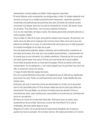 desperdiciar cuando estaba con Bella. Cada segundo importaba.
El señor Banner entro arrastrando una antigua tele y video. El estaba saltando una
sección en la que el no estaba particularmente interesado –desorden genetico-
mostrando una película por los próximos tres días. El aceite de Lorenzo no era
una pieza muy alegre, pero eso no paro la excitación en el aula. Sin tomar notas,
sin pruebas. Tres días libres. Los humanos estaban exultados.
A mi no me importaba, de todos modos. No estaba planeando prestarle atención a
nada excepto a Bella.
Hoy no aleje mi silla de la suya, para darme espacio para respirar. Al contrario, me
sente cerca de ella como cualquier otro humano haría. Mas cerca de lo que nos
habíamos sentado en mi auto, lo suficientemente cerca para que mi lado izquierdo
se sintiera sumergido en el calor de su piel.
Era una experiencia extraña, alegre y atrevida, pero prefería esto a sentarme al
otro lado de la mesa. Era mas de lo que estaba acostumbrado, y rápidamente me
di cuenta que no era suficiente. N o estaba satisfecho. Estando asi de cerca solo
me hacia querer estar mas cerca. El tiron era mas fuerte de lo cerca estaba.
Yo la había acusado de ser un iman para el peligro. Ahora se sentía como una
verdad literal. Yo era peligroso, y, con cada pulgada que me permitia mas cerca de
ella, su atracción crecia con fuerza.
Y luego el señor Banner apago las luces.
Era raro cuanta diferencia hacia esto, considerando que la falta de luz significaba
poco para mis ojos. Podia ver perfectamente como antes. Cada detalle del aula
estaba claro.
Entonces, por que el repentino shock de electricidad en el aire, en la oscuridad
que no era oscuridad para mi? Era porque sabia que era el único que podía ver
claramente? Era que Bella y yo eramos invisibles para los demás? Como si
estuviéramos solos, solo nosotros dos, escondidos en el aula oscura, sentados tan
cerca el uno del otro…
Mi mano se movio sin mi permiso hacia ella. Solo para tocar su mano, para
sostenerla en la oscuridad. Seria eso un error tan horrorifico? Si mi pile le
molestaba, ella solo debía alejar la suya…
Regrese mi mano, me cruze de brazos fuertemente alrededor de mi pecho y
apreté mis manos cerradas. Sin cometer errores. Me había prometido a mi mismo
 