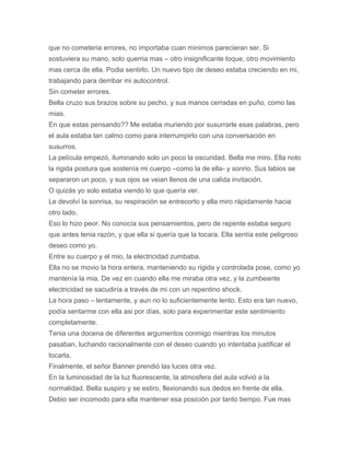 que no cometeria errores, no importaba cuan minimos parecieran ser. Si
sostuviera su mano, solo querria mas – otro insignificante toque, otro movimiento
mas cerca de ella. Podia sentirlo. Un nuevo tipo de deseo estaba creciendo en mi,
trabajando para derribar mi autocontrol.
Sin cometer errores.
Bella cruzo sus brazos sobre su pecho, y sus manos cerradas en puño, como las
mias.
En que estas pensando?? Me estaba muriendo por susurrarle esas palabras, pero
el aula estaba tan calmo como para interrumpirlo con una conversación en
susurros.
La película empezó, iluminando solo un poco la oscuridad. Bella me miro. Ella noto
la rigida postura que sostenía mi cuerpo –como la de ella- y sonrio. Sus labios se
separaron un poco, y sus ojos se veian llenos de una calida invitación.
O quizás yo solo estaba viendo lo que quería ver.
Le devolví la sonrisa, su respiración se entrecorto y ella miro rápidamente hacia
otro lado.
Eso lo hizo peor. No conocía sus pensamientos, pero de repente estaba seguro
que antes tenia razón, y que ella si quería que la tocara. Ella sentía este peligroso
deseo como yo.
Entre su cuerpo y el mio, la electricidad zumbaba.
Ella no se movio la hora entera, manteniendo su rigida y controlada pose, como yo
mantenía la mia. De vez en cuando ella me miraba otra vez, y la zumbeante
electricidad se sacudiría a través de mi con un repentino shock.
La hora paso – lentamente, y aun no lo suficientemente lento. Esto era tan nuevo,
podía sentarme con ella asi por días, solo para experimentar este sentimiento
completamente.
Tenia una docena de diferentes argumentos conmigo mientras los minutos
pasaban, luchando racionalmente con el deseo cuando yo intentaba justificar el
tocarla.
Finalmente, el señor Banner prendió las luces otra vez.
En la luminosidad de la luz fluorescente, la atmosfera del aula volvió a la
normalidad. Bella suspiro y se estiro, flexionando sus dedos en frente de ella.
Debio ser incomodo para ella mantener esa posición por tanto tiempo. Fue mas
 