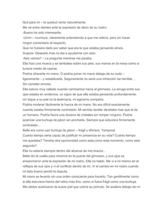 fácil para mi – la quietud venia naturalmente.
Me rei entre dientes ante la expresión de alivio de su rostro.
-Bueno ha sido interesante.
-Umm – murmuro, claramente entendiendo a que me refería, pero sin hacer
ningún comentario al respecto.
Que no hubiera dado por saber que era lo que estaba pensando ahora.
Suspire. Desearlo mas no iba a ayudarme con esto.
-Nos vamos? – Le pregunte mientras me paraba.
Ella hizo una mueca y se tambaleo sobre sus pies, sus manos en la mesa como si
tuviera miedo de caerse.
Podría ofrecerle mi mano. O podría poner mi mano debajo de su codo –
ligeramente – y estabilizarla. Seguramente no seria una infracción tan terrible…
Sin cometer errores.
Ella estuvo muy callada cuando caminamos hacia el gimnasio. La arruga entre sus
ojos estaba en evidencia, un signo de que ella estaba pensando profundamente.
Un toque a su piel no la lastimaría, mi egoísmo competía,
Podria moderar fácilmente la fuerza de mi mano. No era difícil exactamente,
cuando estaba firmemente controlado. Mi sentido tactilar develaba mas que el de
un humano. Podria fisura una docena de cristales sin romper ninguno. Podria
acariciar una burbuja de jabon sin pincharla. Siempre que estuviera firmemente
controlado…
Bella era como uan burbuja de jabon – frágil y efímera. Temporal.
Cuanto tiempo seria capaz de justificar mi presencia en su vida? Cuanto tiempo
me quedaba? Tendria otra oportunidad como esta,como esta momento, como este
segundo?
Ella no estaría siempre dentro del alcance de mis brazos…
Bella dio la vuelta para mirarme en la puerta del gimnasio, y sus ojos se
ensancharon ante la expresión de mi rostro. Ella no hablo. Me vi a mi mismo en el
reflejos de sus ojos y vi el conflicto dentro de mi. Vi el cambio en mi rostro cuando
mi lado bueno perdió la disputa.
Mi mano se levanto sin una orden consciente para hacerlo. Tan gentilmente como
si ella estuviera hecha del vidrio mas fino, como si fuera frágil como una burbuja.
Mis dedos acariciaron la suave piel que cubría su pómulo. Se acalora debajo de mi
 