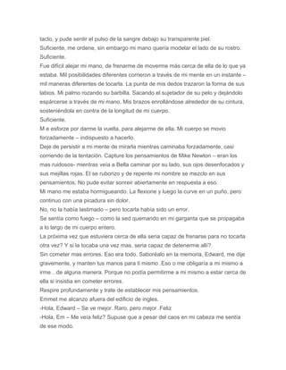 tacto, y pude sentir el pulso de la sangre debajo su transparente piel.
Suficiente, me ordene, sin embargo mi mano quería modelar el lado de su rostro.
Suficiente.
Fue difícil alejar mi mano, de frenarme de moverme más cerca de ella de lo que ya
estaba. Mil posibilidades diferentes corrieron a través de mi mente en un instante –
mil maneras diferentes de tocarla. La punta de mis dedos trazaron la forma de sus
labios. Mi palmo rozando su barbilla. Sacando el sujetador de su pelo y dejándolo
espárcerse a través de mi mano. Mis brazos enrollándose alrededor de su cintura,
sosteniéndola en contra de la longitud de mi cuerpo.
Suficiente.
M e esforze por darme la vuelta, para alejarme de ella. Mi cuerpo se movio
forzadamente – indispuesto a hacerlo.
Deje de persistir a mi mente de mirarla mientras caminaba forzadamente, casi
corriendo de la tentación. Capture los pensamientos de Mike Newton – eran los
mas ruidosos- mientras veía a Bella caminar por su lado, sus ojos desenfocados y
sus mejillas rojas. El se ruborizo y de repente mi nombre se mezclo en sus
pensamientos; No pude evitar sonreir abiertamente en respuesta a eso.
Mi mano me estaba hormigueando. La flexione y luego la curve en un puño, pero
continuo con una picadura sin dolor.
No, no la había lastimado – pero tocarla había sido un error.
Se sentía como fuego – como la sed quemando en mi garganta que se propagaba
a lo largo de mi cuerpo entero.
La próxima vez que estuviera cerca de ella seria capaz de frenarse para no tocarla
otra vez? Y si la tocaba una vez mas, seria capaz de detenerme allí?
Sin cometer mas errores. Eso era todo. Saboréalo en la memoria, Edward, me dije
gravemente, y manten tus manos para ti mismo .Eso o me obligaría a mi mismo a
irme…de alguna manera. Porque no podía permitirme a mi mismo a estar cerca de
ella si insistia en cometer errores.
Respire profundamente y trate de establecer mis pensamientos.
Emmet me alcanzo afuera del edificio de ingles.
-Hola, Edward – Se ve mejor. Raro, pero mejor .Feliz
-Hola, Em – Me veía feliz? Supuse que a pesar del caos en mi cabeza me sentía
de ese modo.
 