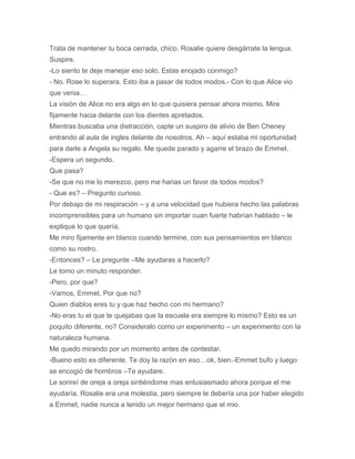 Trata de mantener tu boca cerrada, chico. Rosalie quiere desgárrate la lengua.
Suspire.
-Lo siento te deje manejar eso solo. Estas enojado conmigo?
- No. Rose lo superara. Esto iba a pasar de todos modos.- Con lo que Alice vio
que venia…
La visión de Alice no era algo en lo que quisiera pensar ahora mismo. Mire
fijamente hacia delante con los dientes apretados.
Mientras buscaba una distracción, capte un suspiro de alivio de Ben Cheney
entrando al aula de ingles delante de nosotros. Ah – aquí estaba mi oportunidad
para darle a Angela su regalo. Me quede parado y agarre el brazo de Emmet.
-Espera un segundo.
Que pasa?
-Se que no me lo merezco, pero me harias un favor de todos modos?
- Que es? – Pregunto curioso.
Por debajo de mi respiración – y a una velocidad que hubiera hecho las palabras
incomprensibles para un humano sin importar cuan fuerte habrían hablado – le
explique lo que quería.
Me miro fijamente en blanco cuando termine, con sus pensamientos en blanco
como su rostro.
-Entonces? – Le pregunte –Me ayudaras a hacerlo?
Le tomo un minuto responder.
-Pero, por que?
-Vamos, Emmet. Por que no?
Quien diablos eres tu y que haz hecho con mi hermano?
-No eras tu el que te quejabas que la escuela era siempre lo mismo? Esto es un
poquito diferente, no? Consideralo como un experimento – un experimento con la
naturaleza humana.
Me quedo mirando por un momento antes de contestar.
-Bueno esto es diferente. Te doy la razón en eso…ok, bien.-Emmet bufo y luego
se encogió de hombros –Te ayudare.
Le sonreí de oreja a oreja sintiéndome mas entusiasmado ahora porque el me
ayudaría. Rosalie era una molestia, pero siempre le debería una por haber elegido
a Emmet, nadie nunca a tenido un mejor hermano que el mio.
 