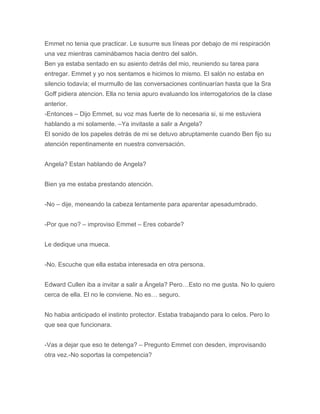 Emmet no tenia que practicar. Le susurre sus líneas por debajo de mi respiración
una vez mientras caminábamos hacia dentro del salón.
Ben ya estaba sentado en su asiento detrás del mio, reuniendo su tarea para
entregar. Emmet y yo nos sentamos e hicimos lo mismo. El salón no estaba en
silencio todavía; el murmullo de las conversaciones continuarían hasta que la Sra
Goff pidiera atencion. Ella no tenia apuro evaluando los interrogatorios de la clase
anterior.
-Entonces – Dijo Emmet, su voz mas fuerte de lo necesaria si, si me estuviera
hablando a mi solamente. –Ya invitaste a salir a Angela?
El sonido de los papeles detrás de mi se detuvo abruptamente cuando Ben fijo su
atención repentinamente en nuestra conversación.
Angela? Estan hablando de Angela?
Bien ya me estaba prestando atención.
-No – dije, meneando la cabeza lentamente para aparentar apesadumbrado.
-Por que no? – improviso Emmet – Eres cobarde?
Le dedique una mueca.
-No. Escuche que ella estaba interesada en otra persona.
Edward Cullen iba a invitar a salir a Ángela? Pero…Esto no me gusta. No lo quiero
cerca de ella. El no le conviene. No es… seguro.
No habia anticipado el instinto protector. Estaba trabajando para lo celos. Pero lo
que sea que funcionara.
-Vas a dejar que eso te detenga? – Pregunto Emmet con desden, improvisando
otra vez.-No soportas la competencia?
 