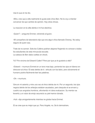 Use lo que el me dio.
-Mira, creo que a ella realmente le gusta este chico Ben. No la voy a intentar
convercer de que cambie de opinión. Hay otras chicas.
La reaccion en la silla detrás d mi fue electrica.
-Quien? – pregunto Emmet, volviendo al guion.
-Mi compañera de laboratorio dijo que era algun chico llamado Cheney. No estoy
seguro de quien sea.
Trate de no sonreir. Solo los Cullens podrian alejarse fingiendo no conocer a todos
los estudiantes de esta minuscula escuela.
La cabeza de Ben daba vueltas en shock.
Yo? Por encima de Edward Cullen? Pero por que yo le gustaria a ella?
-Edward – murmuro Emmet en un tono mas bajo, poniendo los ojos en blanco en
direccion al chico- El esta detrás de ti.- articulo con los labio, pero obviamente el
humano podria fácilmente leer las palabras.
-Oh – murmure.
Gire en mi asiento y mire una vez al chico detrás de mi. Por un segundo, los ojos
negros detrás de los anteojos estaban asustados, pero después el se envaro y
cuadro sus angostos hombros, afrontando mi clara evaluacion. Su menton se
levanto y un rubor de enojo oscurecio su piel marron dorada.
-Huh –dije arrogantemente mientras ne giraba hacia Emmet.
El se cree que es mejor que yo. Pero Angela, no. Se lo demostrare.
 