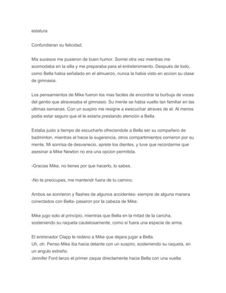 estatura
Confundieran su felicidad.
Mis sucesos me pusieron de buen humor. Sonrei otra vez mientras me
acomodaba en la silla y me preparaba para el entretenimiento. Después de todo,
como Bella habia señalado en el almuerzo, nunca la habia visto en accion su clase
de gimnasia.
Los pensamientos de Mike fueron los mas faciles de encontrar la burbuja de voces
del gentio que atravesaba el gimnasio. Su mente se habia vuelto tan familiar en las
ultimas semanas. Con un suspiro me resigne a ewscuchar atraves de el. Al menos
podia estar seguro que el le estaria prestando atención a Bella.
Estaba justo a tiempo de escucharlo ofreciendole a Bella ser su compañero de
badminton, mientras el hacia la sugerencia, otros compartimientos corrieron por su
mente. Mi sonrisa de desvanecio, aprete los dientes, y tuve que recordarme que
asesinar a Mike Newton no era una opcion permitida.
-Gracias Mike, no tienes por que hacerlo, lo sabes.
-No te preocupes, me mantendr fuera de tu camino.
Ambos se sonrieron y flashes de algunos accidentes- siempre de alguna manera
conectados con Bella- pasaron por la cabeza de Mike.
Mike jugo solo al principio, mientras que Bella en la mitad de la cancha,
sosteniendo su raqueta cautelosamente, como si fuera una especie de arma.
El entrenador Clapp le redeno a Mike que dejara jugar a Bella.
Uh, oh. Penso Mike iba hacia delante con un suspiro, sosteniendo su raqueta, en
un angulo extraño.
Jennifer Ford lanzo el primer zaque directamente hacia Bella con una vuelta
 
