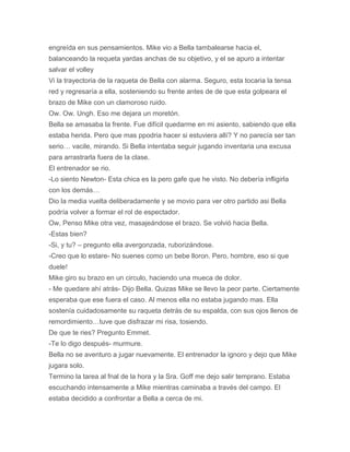engreída en sus pensamientos. Mike vio a Bella tambalearse hacia el,
balanceando la requeta yardas anchas de su objetivo, y el se apuro a intentar
salvar el volley
Vi la trayectoria de la raqueta de Bella con alarma. Seguro, esta tocaria la tensa
red y regresaría a ella, sosteniendo su frente antes de de que esta golpeara el
brazo de Mike con un clamoroso ruido.
Ow. Ow. Ungh. Eso me dejara un moretón.
Bella se amasaba la frente. Fue difícil quedarme en mi asiento, sabiendo que ella
estaba herida. Pero que mas ppodria hacer si estuviera allí? Y no parecía ser tan
serio… vacile, mirando. Si Bella intentaba seguir jugando inventaria una excusa
para arrastrarla fuera de la clase.
El entrenador se rio.
-Lo siento Newton- Esta chica es la pero gafe que he visto. No debería infligirla
con los demás…
Dio la media vuelta deliberadamente y se movio para ver otro partido asi Bella
podría volver a formar el rol de espectador.
Ow, Penso Mike otra vez, masajeándose el brazo. Se volvió hacia Bella.
-Estas bien?
-Si, y tu? – pregunto ella avergonzada, ruborizándose.
-Creo que lo estare- No suenes como un bebe lloron. Pero, hombre, eso si que
duele!
Mike giro su brazo en un circulo, haciendo una mueca de dolor.
- Me quedare ahí atrás- Dijo Bella. Quizas Mike se llevo la peor parte. Ciertamente
esperaba que ese fuera el caso. Al menos ella no estaba jugando mas. Ella
sostenía cuidadosamente su raqueta detrás de su espalda, con sus ojos llenos de
remordimiento…tuve que disfrazar mi risa, tosiendo.
De que te ries? Pregunto Emmet.
-Te lo digo después- murmure.
Bella no se aventuro a jugar nuevamente. El entrenador la ignoro y dejo que Mike
jugara solo.
Termino la tarea al fnal de la hora y la Sra. Goff me dejo salir temprano. Estaba
escuchando intensamente a Mike mientras caminaba a través del campo. El
estaba decidido a confrontar a Bella a cerca de mi.
 