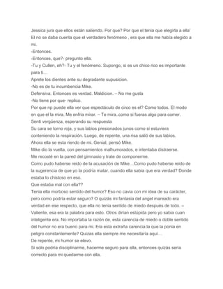 Jessica jura que ellos están saliendo. Por que? Por que el tenia que elegirla a ella’
El no se daba cuenta que el verdadero fenómeno , era que ella me había elegido a
mi.
-Entonces.
-Entonces, que?- pregunto ella.
-Tu y Cullen, eh?- Tu y el fenómeno. Supongo, si es un chico rico es importante
para ti…
Aprete los dientes ante su degradante supusicion.
-No es de tu incumbencia Mike.
Defensiva. Entonces es verdad. Maldicion. – No me gusta
-No tiene por que- replico.
Por que np puede ella ver que espectáculo de circo es el? Como todos. El modo
en que el la mira. Me enfria mirar. – Te mira..como si fueras algo para comer.
Senti vergüenza, esperando su respuesta
Su cara se torno roja, y sus labios presionados junos como si estuviera
conteniendo la respiración. Luego, de repente, una risa salió de sus labios.
Ahora ella se esta riendo de mi. Genial, pensó Mike.
Mike dio la vuelta, con pensamientos malhumorados, e intentaba distraerse.
Me recosté en la pared del gimnasio y trate de componerme.
Como pudo haberse reido de la acusación de Mike…Como pudo haberse reido de
la sugerencia de que yo la podría matar, cuando ella sabia que era verdad? Donde
estaba lo chistoso en eso.
Que estaba mal con ella??
Tenia ella morboso sentido del humor? Eso no cavia con mi idea de su carácter,
pero como podría estar seguro? O quizás mi fantasia del angel mareado era
verdad en ese respecto, que ella no tenia sentido de miedo después de todo. –
Valiente, esa era la palabra para esto. Otros dirían estúpida pero yo sabia cuan
inteligente era. No importaba la razón de, esta carencia de miedo o doble sentido
del humor no era bueno para mi. Era esta extraña carencia la que la ponia en
peligro constantemente? Quizas ella siempre me necesitaría aquí…
De repente, mi humor se elevo.
Si solo podría disciplinarme, hacerme seguro para ella, entonces quizás seria
correcto para mi quedarme con ella.
 