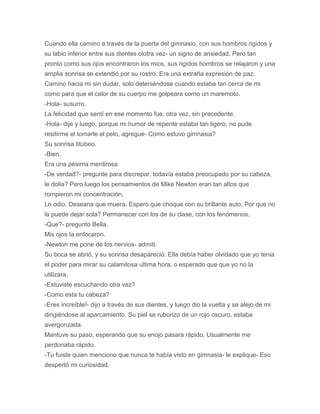 Cuando ella camino a través de la puerta del gimnasio, con sus hombros rigidos y
su labio inferior entre sus dientes olotra vez- un signo de ansiedad. Pero tan
pronto como sus ojos encontraron los mios, sus rigidos hombros se relajaron y una
amplia sonrisa se extendió por su rostro. Era una extraña expresión de paz.
Camino hacia mi sin dudar, solo deteniéndose cuando estaba tan cerca de mi
como para que el calor de su cuerpo me golpeara como un maremoto.
-Hola- susurro.
La felicidad que sentí en ese momento fue, otra vez, sin precedente.
-Hola- dije y luego, porque mi humor de repente estaba tan ligero, no pude
resitirme el tomarle el pelo, agregue- Como estuvo gimnasia?
Su sonrisa titubeo.
-Bien.
Era una pésima mentirosa
-De verdad?- pregunte para discrepar, todavía estaba preocupado por su cabeza,
le dolia? Pero luego los pensamientos de Mike Newton eran tan altos que
rompieron mi concentración.
Lo odio. Desearia que muera. Espero que choque con su brillante auto. Por que no
la puede dejar sola? Permanecer con los de su clase, con los fenómenos.
-Que?- pregunto Bella.
Mis ojos la enfocaron.
-Newton me pone de los nervios- admiti.
Su boca se abrió, y su sonrisa desapareció. Ella debía haber olvidado que yo tenia
el poder para mirar su calamitosa ultima hora, o esperado que que yo no la
utilizara.
-Estuviste escuchando otra vez?
-Como esta tu cabeza?
-Eres increíble!- dijo a través de sus dientes, y luego dio la vuelta y se alejo de mi
dirigiéndose al aparcamiento. Su piel se ruborizo de un rojo oscuro, estaba
avergonzada.
Mantuve su paso, esperando que su enojo pasara rápido. Usualmente me
perdonaba rápido.
-Tu fuiste quien menciono que nunca te había visto en gimnasia- le explique- Eso
despertó mi curiosidad.
 