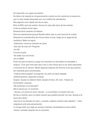No respondió, sus cejas se juntaron.
Se detuvo de repente en el aparcamiento cuando se dio cuenta de la manera en
que mi auto estaba bloqueado por una multitud de estudiantes.
Me pregunto cuan rápido han ido en esto…
Mira el SMG remo de cambio. Nunca he visto esto fuera de las revistas…
Lindo el costado de las rejas.
Desearia tener sesenta mil dólares…
Esto era exactamente porque Rosalie debía usar su auto fuera de la cuidad.
Atravese la muchedumbre de chicos hacia mi auto, luego de un segundo de
vacilación, Bella me siguió.
-Ostentoso- murmure mientras se subia.
-Que tipo de auto es? Pregunto
-Un M3
Fruncio el seño.
-No hablo Car and driver.
-Es un BMW.
Puse mis ojos en blanco y luego me concentre en retroceder sin atropellar a
ninguno. Tuve que mirar alos ojos a los a unos chicos que no se veian dispuestos
a moverse de mi camino. Medio segundo después de mirarme a los ojos pareció
ser suficiente para convencerlos.
-Todavia esta enojada?- le pregunte. Su seño sa había relajado.
-Definitivamente- respondió cortante.
Suspire. Quizas no debería haber sacado el tema. Oh, bien. Trataria de
enmendarlo, supongo.
-Me perdonas si me disculpo?
Ella lo pensó por un momento
- Quizas, si lo dices en serio- decidió. –y si prometes no hacerlo otra vez.
No iba a mentirle, pero no había manera que pudiera acordar con eso. Quizas si le
hacia otra oferta.
-Que tal si me disculpo en serio, y accedo a dejarte conducir este sábado? – Senti
vergüenza ante este pensamiento.
La arruga entre sus cejas se acentuo mientras consideraba la nueva oferta.
-Hecho- contesto después de un momento.
 