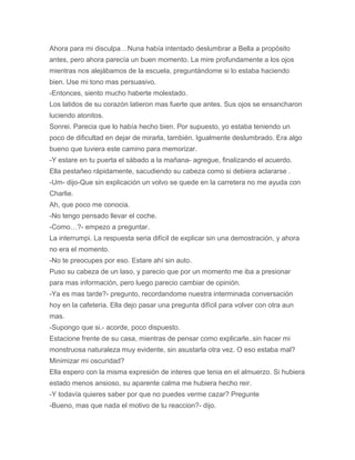 Ahora para mi disculpa…Nuna había intentado deslumbrar a Bella a propósito
antes, pero ahora parecía un buen momento. La mire profundamente a los ojos
mientras nos alejábamos de la escuela, preguntándome si lo estaba haciendo
bien. Use mi tono mas persuasivo.
-Entonces, siento mucho haberte molestado.
Los latidos de su corazón latieron mas fuerte que antes. Sus ojos se ensancharon
luciendo atonitos.
Sonrei. Parecia que lo había hecho bien. Por supuesto, yo estaba teniendo un
poco de dificultad en dejar de mirarla, también. Igualmente deslumbrado. Era algo
bueno que tuviera este camino para memorizar.
-Y estare en tu puerta el sábado a la mañana- agregue, finalizando el acuerdo.
Ella pestañeo rápidamente, sacudiendo su cabeza como si debiera aclararse .
-Um- dijo-Que sin explicación un volvo se quede en la carretera no me ayuda con
Charlie.
Ah, que poco me conocia.
-No tengo pensado llevar el coche.
-Como…?- empezo a preguntar.
La interrumpi. La respuesta seria difícil de explicar sin una demostración, y ahora
no era el momento.
-No te preocupes por eso. Estare ahí sin auto.
Puso su cabeza de un laso, y parecio que por un momento me iba a presionar
para mas información, pero luego parecio cambiar de opinión.
-Ya es mas tarde?- pregunto, recordandome nuestra interminada conversación
hoy en la cafeteria. Ella dejo pasar una pregunta difícil para volver con otra aun
mas.
-Supongo que si.- acorde, poco dispuesto.
Estacione frente de su casa, mientras de pensar como explicarle..sin hacer mi
monstruosa naturaleza muy evidente, sin asustarla otra vez. O eso estaba mal?
Minimizar mi oscuridad?
Ella espero con la misma expresión de interes que tenia en el almuerzo. Si hubiera
estado menos ansioso, su aparente calma me hubiera hecho reir.
-Y todavía quieres saber por que no puedes verme cazar? Pregunte
-Bueno, mas que nada el motivo de tu reaccion?- dijo.
 
