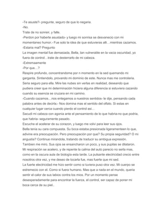 -Te asuste?- pregunte, seguro de que lo negaria.
-No.
Trate de no sonreir, y falle.
-Perdon por haberte asustado- y luego mi sonrisa se desvanecio con mi
momentaneo humor.- Fue solo la idea de que estuvieras alli…mientras cazamos.
-Estaria mal? Pregunto
La imagen mental fue demasiada, Bella, tan vulnerable en la vacia oscuridad, yo
fuera de control…trate de desterrarlo de mi cabeza.
-Extremaamente
-Por que…?
Respire profundo, concentrandome por n momento en la sed quemando mi
garganta. Sintiendolo, provando mi dominio de este. Nunca mas me controlaria.
Seria seguro para ella. Mire las nubes sin verlas en realidad, deseando que
pudiera creer que mi determinación hiciera alguna diferencia si estuviera cazando
cuando su esencia se cruzara en mi camino.
-Cuando cazamos…nos entegamos a nuestros sentidos- le dije, pensando cada
palabra antes de decirla.- Nos domina mas el sentido del olfato. Si estas en
cualquier lugar cerca cuando pierdo el control asi…
Sacudi mi cabeza con agonia ante el pensamiento de lo que habria-no que podria,
que habria- seguramente pasado.
Escuche el acelerar de su corazon, y luego me volvi para leer sus ojos.
Bella tenia su cara compuesta. Su boca estaba presionada ligeramenteen lo que,
adivine era preocupación. Pero preocupación por que? Su propia seguridad? O mi
angustia? Continue mirandola, tratando de traducir su ambigua expresión.
Tambien me miro. Sus ojos se ensancharon un poco, y sus pupilas se dilataron.
Mi respiración se acelero, y de repente la calma del auto parecio no serla mas,
como en la oscura aula de biología esta tarde. La pulsante electricidad crecio entre
nosotros otra vez, y me deseo de tocarla fue, mas fuerte que mi sed.
La fuerte electricidad me hizo sentir como si tuviera puso otra vez. Mi cuerpo se
estremecio con el. Como si fuera humano. Mas que a nada en el mundo, queria
sentir el calor de sus labios contra los mios. Por un momento pense
desesperadamente para encontrar la fuerza, el control, ser capaz de poner mi
boca cerca de su piel..
 