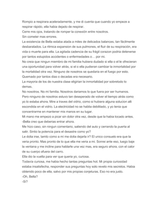 Rompio a respirara aceleradamente, y me di cuenta que cuando yo empeze a
respirar rápido, ella habia dejado de respirar.
Cerre mis ojos, tratando de romper la conexión entre nosotros.
Sin cometer mas errores.
La existencia de Bella estaba atada a miles de delicados balances, tan fácilmente
desbaratados. La ritmica expansion de sus pulmones, el fluir de su respiración, era
vida o muerte para ella. La agitada cadencia de su frágil corazon podria detenerse
por tantos estupidos accidentes o enfermedades o… por mi.
No creia que ningun miembro de mi familia hubiera dudado si ella o el le ofrecieran
una oportunidad para volver atrás, si el o ella pudieran cambiar la inmortalidad por
la mortalidad otra vez. Ninguno de nosotros se quedaria en el fuego por esto.
Quemado por tantos dias o decadas era necesario.
La mayoria de los de nuestra clase eligirian la inmortalidad por sobretodo lo
demas.
No nosotros. No mi familia. Nosotros dariamos lo que fuera por ser humanos.
Pero ninguno de nosotros estuvo tan deseperado de volver el tiempo atrás como
yo lo estaba ahora. Mire a traves del vidrio, como si hubiera alguna solucion alli
escondida en el vidrio. La electricidad no se hablia debilitado, y yo tenia que
concentrarme en mantener mis manos en su lugar.
Mi mano me empezo a picar sin dolor otra vez, desde que la habia tocado antes.
-Bella creo que deberias entrar ahora.
Me hizo caso, sin ningun comentario, saliendo del auto y cerrando la puerta al
salir. Sintio la potencia para el desastre como yo?
Le dolia irse, tamto como a mi me dolia dejarla ir? El unico consuelo era que la
veria pronto. Mas pronto de lo que ella me veria a mi. Sonrei ante eso, luego baje
la ventana y me incline para hablarle una vez mas, era seguro ahora, con el calor
de su cuerpo afuera del carro.
Ella dio la vuelta para ver que queria yo, curiosa.
Todavía curiosa, me habia hecho tantas preguntas hot. Mi propia curiosidad
estaba insatisfecha, responder sus preguntas hoy solo revelo mis secretos. Habia
obtenido poco de ella, salvo por mis propias conjeturas. Eso no era justo.
-Oh, Bella?
-Si?
 