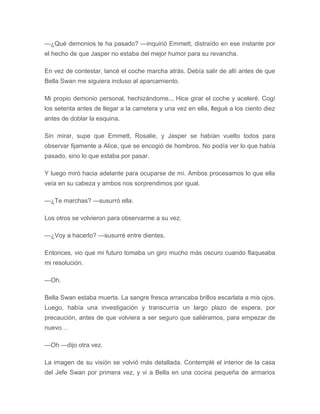 —¿Qué demonios te ha pasado? —inquirió Emmett, distraído en ese instante por
el hecho de que Jasper no estaba del mejor humor para su revancha.
En vez de contestar, lancé el coche marcha atrás. Debía salir de allí antes de que
Bella Swan me siguiera incluso al aparcamiento.
Mi propio demonio personal, hechizándome... Hice girar el coche y aceleré. Cogí
los setenta antes de llegar a la carretera y una vez en ella, llegué a los ciento diez
antes de doblar la esquina.
Sin mirar, supe que Emmett, Rosalie, y Jasper se habían vuelto todos para
observar fijamente a Alice, que se encogió de hombros. No podía ver lo que había
pasado, sino lo que estaba por pasar.
Y luego miró hacia adelante para ocuparse de mí. Ambos procesamos lo que ella
veía en su cabeza y ambos nos sorprendimos por igual.
—¿Te marchas? —susurró ella.
Los otros se volvieron para observarme a su vez.
—¿Voy a hacerlo? —susurré entre dientes.
Entonces, vio que mi futuro tomaba un giro mucho más oscuro cuando flaqueaba
mi resolución.
—Oh.
Bella Swan estaba muerta. La sangre fresca arrancaba brillos escarlata a mis ojos.
Luego, había una investigación y transcurría un largo plazo de espera, por
precaución, antes de que volviera a ser seguro que saliéramos, para empezar de
nuevo…
—Oh —dijo otra vez.
La imagen de su visión se volvió más detallada. Contemplé el interior de la casa
del Jefe Swan por primera vez, y vi a Bella en una cocina pequeña de armarios
 