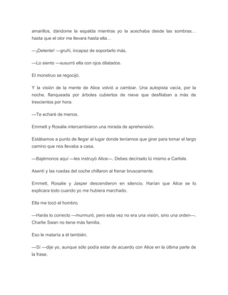 amarillos, dándome la espalda mientras yo la acechaba desde las sombras…
hasta que el olor me llevara hasta ella…
—¡Detente! —gruñí, incapaz de soportarlo más.
—Lo siento —susurró ella con ojos dilatados.
El monstruo se regocijó.
Y la visión de la mente de Alice volvió a cambiar. Una autopista vacía, por la
noche, flanqueada por árboles cubiertos de nieve que desfilaban a más de
trescientos por hora.
—Te echaré de menos.
Emmett y Rosalie intercambiaron una mirada de aprehensión.
Estábamos a punto de llegar al lugar donde teníamos que girar para tomar el largo
camino que nos llevaba a casa.
—Bajémonos aquí —les instruyó Alice—. Debes decírselo tú mismo a Carlisle.
Asentí y las ruedas del coche chillaron al frenar bruscamente.
Emmett, Rosalie y Jasper descendieron en silencio. Harían que Alice se lo
explicara todo cuando yo me hubiera marchado.
Ella me tocó el hombro.
—Harás lo correcto —murmuró, pero esta vez no era una visión, sino una orden—.
Charlie Swan no tiene más familia.
Eso le mataría a él también.
—Sí —dije yo, aunque sólo podía estar de acuerdo con Alice en la última parte de
la frase.
 