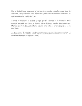 Ella se deslizó fuera para reunirse con los otros, con las cejas fruncidas, llena de
ansiedad. Desaparecieron entre los árboles y estuvieron fuera de mi vista antes de
que pudiera dar la vuelta al coche.
Aceleré de regreso a la ciudad, y supe que las visiones en la mente de Alice
estarían tornando del negro al blanco como si fueran una luz estroboscópica.
Mientras conducía de vuelta a Forks a ciento cincuenta, no estaba seguro de hacia
dónde iba.
¿A despedirme de mi padre o a abrazar al monstruo que moraba en mi interior? La
carretera desaparecía bajo las ruedas.
 