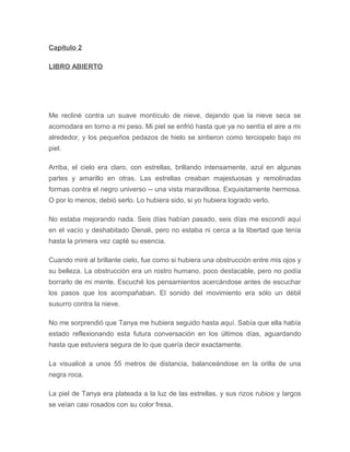 Capítulo 2
LIBRO ABIERTO
Me recliné contra un suave montículo de nieve, dejando que la nieve seca se
acomodara en torno a mi peso. Mi piel se enfrió hasta que ya no sentía el aire a mi
alrededor, y los pequeños pedazos de hielo se sintieron como terciopelo bajo mi
piel.
Arriba, el cielo era claro, con estrellas, brillando intensamente, azul en algunas
partes y amarillo en otras. Las estrellas creaban majestuosas y remolinadas
formas contra el negro universo -- una vista maravillosa. Exquisitamente hermosa.
O por lo menos, debió serlo. Lo hubiera sido, si yo hubiera logrado verlo.
No estaba mejorando nada. Seis días habían pasado, seis días me escondí aquí
en el vacío y deshabitado Denali, pero no estaba ni cerca a la libertad que tenía
hasta la primera vez capté su esencia.
Cuando miré al brillante cielo, fue como si hubiera una obstrucción entre mis ojos y
su belleza. La obstrucción era un rostro humano, poco destacable, pero no podía
borrarlo de mi mente. Escuché los pensamientos acercándose antes de escuchar
los pasos que los acompañaban. El sonido del movimiento era sólo un débil
susurro contra la nieve.
No me sorprendió que Tanya me hubiera seguido hasta aquí. Sabía que ella había
estado reflexionando esta futura conversación en los últimos días, aguardando
hasta que estuviera segura de lo que quería decir exactamente.
La visualicé a unos 55 metros de distancia, balanceándose en la orilla de una
negra roca.
La piel de Tanya era plateada a la luz de las estrellas, y sus rizos rubios y largos
se veían casi rosados con su color fresa.
 