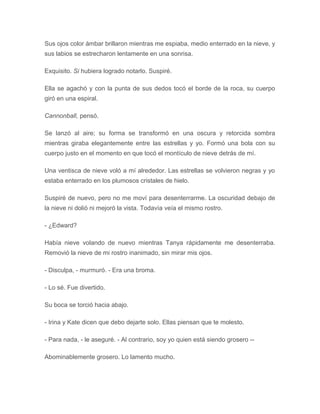 Sus ojos color ámbar brillaron mientras me espiaba, medio enterrado en la nieve, y
sus labios se estrecharon lentamente en una sonrisa.
Exquisito. Si hubiera logrado notarlo. Suspiré.
Ella se agachó y con la punta de sus dedos tocó el borde de la roca, su cuerpo
giró en una espiral.
Cannonball, pensó.
Se lanzó al aire; su forma se transformó en una oscura y retorcida sombra
mientras giraba elegantemente entre las estrellas y yo. Formó una bola con su
cuerpo justo en el momento en que tocó el montículo de nieve detrás de mí.
Una ventisca de nieve voló a mí alrededor. Las estrellas se volvieron negras y yo
estaba enterrado en los plumosos cristales de hielo.
Suspiré de nuevo, pero no me moví para desenterrarme. La oscuridad debajo de
la nieve ni dolió ni mejoró la vista. Todavía veía el mismo rostro.
- ¿Edward?
Había nieve volando de nuevo mientras Tanya rápidamente me desenterraba.
Removió la nieve de mi rostro inanimado, sin mirar mis ojos.
- Disculpa, - murmuró. - Era una broma.
- Lo sé. Fue divertido.
Su boca se torció hacia abajo.
- Irina y Kate dicen que debo dejarte solo. Ellas piensan que te molesto.
- Para nada, - le aseguré. - Al contrario, soy yo quien está siendo grosero --
Abominablemente grosero. Lo lamento mucho.
 