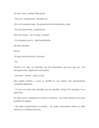 Te irás a casa, ¿verdad? Ella pensó.
- No lo he...exactamente...decidido aún.
Pero no te quedarás aquí. Su pensamiento fue melancólico, triste.
- No. No parece estar...ayudándome.
Hizo una mueca. - Es mi culpa, ¿verdad?
- Por supuesto que no. - Mentí gentilmente.
No seas caballero.
Sonreí.
Te hago sentir incómodo. Se acusó.
- No.
Levantó una ceja, su expresión era tan discrepante que tuve que reír. Una
carcajada corta, seguida por otro suspiro.
- Está bien, - Admití. - Sólo un poco.
Ella suspiró también, y puso su barbilla en sus manos. Sus pensamientos
mostraban decepción.
- Tú eres mil veces más adorable que las estrellas, Tanya. Por supuesto, tú ya
sabes eso.
No dejes que mi obstinación te quite tu confianza. - Reí entre dientes por lo poco
probable de aquello.
- No estoy acostumbrada al rechazo - Se quejó, presionando afuera su labio
inferior en un atractivo puchero.
 