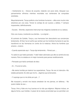 - Ciertamente no. - Estuve de acuerdo, tratando con poco éxito, bloquear sus
pensamientos efímeros mientras recordaba sus centenares de conquistas
acertadas.
Mayoritariamente, Tanya prefería a los hombres humanos -- ellos eran mucho más
atractivos por una cosa. Tenían la ventaja de ser suaves y cálidos. Y siempre
impacientes, definitivamente.
- Sucubo. - Bromée, esperando interrumpir las imágenes oscilando en su cabeza.
Hizo una mueca, mostrando sus dientes. - La original -.
Al contrario de Carlisle, Tanya y sus hermanas han descubierto sus conciencias
lentamente. Al final, fue el cariño que sentían por los hombres humanos lo que las
transformó en las hermanas en contra de la matanza. Ahora los hombres que
amaron...vivieron.
- Cuando apareciste aquí - Tanya dijo lentamente. - Pensé que ...
Yo sabía lo que había pensado. Y debí haber adivinado que ella se sentiría de esa
manera. Pero no estaba en mi mejor momento para pensar analíticamente.
- Pensaste que había cambiado de idea.-
- Sí. - Frunció el ceño.
- Me siento horrible por destruir tus expectativas, Tanya. No era mi intención---No
estaba pensando. Es sólo que me fui ...digamos que arrancando.
- Y supongo que no me dirás por qué ...?
Me incorporé y envolví mis brazos alrededor de mis piernas, en defensa. - No
quiero hablar de eso -.
Tanya, Irina y Kate era muy buenas en la vida que eligieron. Mejores incluso, en
alguna forma, que Carlisle. A pesar de la insana proximidad que se permitían con
 