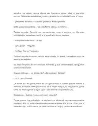 aquellos que debían ser---y alguna vez fueron---si presa, ellas no cometían
errores. Estaba demasiado avergonzado para admitir mi debilidad frente a Tanya.
- ¿Problema de faldas? - Adivinó, ignorando mi repugnancia.
Solté una carcajada triste. - No en la forma a la que te refieres -.
Estaba tranquila. Escuché sus pensamientos como si corriera por diferentes
posibilidades, tratando de descifrar el significado de mis palabras.
- Ni siquiera estás cerca - Le dije.
- ¿Una pista? - Preguntó.
- Por favor Tanya, Ya déjalo -.
Estaba tranquila de nuevo, todavía especulando. La ignoré, tratando en vano de
apreciar las estrellas.
Se rindió después de un silencioso momento, y sus pensamientos persiguieron
una nueva dirección.
Edward, si te vas ... ¿a dónde irás? ¿De vuelta con Carlisle?
- No lo creo - Susurré.
¿A dónde iría? No podía pensar en un lugar de todo el planeta que me llamara la
atención. No había nada que deseara ver o hacer. Porque, no importaba a dónde
fuera, no estaría yendo a algún lugar---sólo estaría escapando de uno.
Odiaba eso. ¿Cuándo me convertí en un cobarde?
Tanya puso su brazo alrededor de mis hombros. Me tensé, pero no me escapé de
su abrazo. Ella no pretendía nada más que ser amigable. Por ahora. - Creo que sí
volverás - dijo, su voz con un pequeño rastro de su largo y perdido acento Ruso.
 