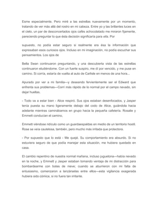 Esme especialmente. Pero miré a las estrellas nuevamente por un momento,
tratando de ver más allá del rostro en mi cabeza. Entre yo y las brillantes luces en
el cielo, un par de desconcertados ojos cafés achocolatado me miraron fijamente,
pareciendo preguntar lo que ésta decisión significaría para ella. Por
supuesto, no podía estar seguro si realmente era ésa la información que
expresaban esos curiosos ojos. Incluso en mi imaginación, no podía escuchar sus
pensamientos. Los ojos de
Bella Swan continuaron preguntando, y una descubierta vista de las estrellas
continuaron eludiéndome. Con un fuerte suspiro, me dí por vencido, y me puse en
camino. Si corría, estaría de vuelta al auto de Carlisle en menos de una hora...
Apurado por ver a mi familia---y deseando fervientemente ser el Edward que
enfrenta sus problemas---Corrí más rápido de lo normal por el campo nevado, sin
dejar huellas.
- Todo va a estar bien - Alice respiró. Sus ojos estaban desenfocados, y Jasper
tenía puesta su mano ligeramente debajo del codo de Alice, guiándola hacia
adelante mientras caminábamos en grupo hacia la pequeña cafetería. Rosalie y
Emmett conducían el camino,
Emmett viéndose ridículo como un guardaespaldas en medio de un territorio hostil.
Rose se veía cautelosa, también, pero mucho más irritada que protectora.
- Por supuesto que lo está - Me quejé. Su comportamiento era absurdo. Si no
estuviera seguro de que podía manejar esta situación, me hubiera quedado en
casa.
El cambio repentino de nuestra normal mañana, incluso juguetona---había nevado
en la noche, y Emmett y Jasper estaban tomando ventaja de mi distracción para
bombardearme con bolas de nieve; cuando se aburrieron con mi falta de
entusiasmo, comenzaron a lanzárselas entre ellos---esta vigilancia exagerada
hubiera sido cómica, si no fuera tan irritante.
 