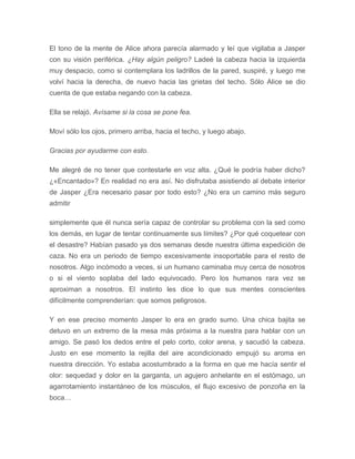 El tono de la mente de Alice ahora parecía alarmado y leí que vigilaba a Jasper
con su visión periférica. ¿Hay algún peligro? Ladeé la cabeza hacia la izquierda
muy despacio, como si contemplara los ladrillos de la pared, suspiré, y luego me
volví hacia la derecha, de nuevo hacia las grietas del techo. Sólo Alice se dio
cuenta de que estaba negando con la cabeza.
Ella se relajó. Avísame si la cosa se pone fea.
Moví sólo los ojos, primero arriba, hacia el techo, y luego abajo.
Gracias por ayudarme con esto.
Me alegré de no tener que contestarle en voz alta. ¿Qué le podría haber dicho?
¿«Encantado»? En realidad no era así. No disfrutaba asistiendo al debate interior
de Jasper ¿Era necesario pasar por todo esto? ¿No era un camino más seguro
admitir
simplemente que él nunca sería capaz de controlar su problema con la sed como
los demás, en lugar de tentar continuamente sus límites? ¿Por qué coquetear con
el desastre? Habían pasado ya dos semanas desde nuestra última expedición de
caza. No era un periodo de tiempo excesivamente insoportable para el resto de
nosotros. Algo incómodo a veces, si un humano caminaba muy cerca de nosotros
o si el viento soplaba del lado equivocado. Pero los humanos rara vez se
aproximan a nosotros. El instinto les dice lo que sus mentes conscientes
difícilmente comprenderían: que somos peligrosos.
Y en ese preciso momento Jasper lo era en grado sumo. Una chica bajita se
detuvo en un extremo de la mesa más próxima a la nuestra para hablar con un
amigo. Se pasó los dedos entre el pelo corto, color arena, y sacudió la cabeza.
Justo en ese momento la rejilla del aire acondicionado empujó su aroma en
nuestra dirección. Yo estaba acostumbrado a la forma en que me hacía sentir el
olor: sequedad y dolor en la garganta, un agujero anhelante en el estómago, un
agarrotamiento instantáneo de los músculos, el flujo excesivo de ponzoña en la
boca…
 