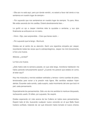 - Ella aún no está aquí, pero por donde vendrá...no estará a favor del viento si nos
sentamos en nuestro lugar de siempre -
- Por supuesto que nos sentaremos en nuestro lugar de siempre. Ya para, Alice.
Me estás sacando de mis casillas. Estaré absolutamente bien. -
Le guiñó un ojo a Jasper mientras éste la ayudaba a sentarse, y sus ojos
finalmente se enfocaron en mi rostro.
- Hmm - Dijo, casi sorprendida. - Creo que tienes razón. -
- Por supuesto que la tengo - Murmuré.
Odiaba ser el centro de su atención. Sentí una repentina simpatía por Jasper,
recordando todas las veces que lo sobreprotegimos. Jasper me miró brevemente,
e hizo una mueca.
Molesta, ¿verdad?
Le hice una mueca.
¿Sólo había sido la semana pasada, en que esta larga, monótona habitación me
había parecido tortuosamente opaca? ¿Cuando me pareció que estaba en coma,
al estar aquí?
Hoy mis músculos y nervios estaban estirados y tensos---como cuerdas de piano,
tensionadas para sonar a la presión más ligera. Mis sentidos estaban híper-
alertas; Escanée cada sonido, cada suspiro, cada movimiento del aire que tocó mi
piel, cada pensamiento.
Especialmente los pensamientos. Sólo uno de mis sentidos lo mantuve bloqueado,
rechazando usarlo. El olfato, por supuesto. No respiré.
Estaba esperando oír más acerca de los Cullens en todos esos pensamientos.
Esperé todo el día, buscando cualquier nuevo conocido en el que Bella Swan
hubiera confiado, tratando de ver qué dirección había tomado el nuevo chisme.
 