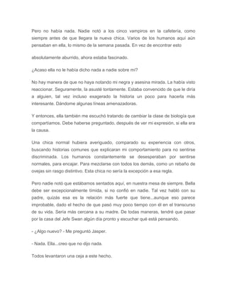 Pero no había nada. Nadie notó a los cinco vampiros en la cafetería, como
siempre antes de que llegara la nueva chica. Varios de los humanos aquí aún
pensaban en ella, lo mismo de la semana pasada. En vez de encontrar esto
absolutamente aburrido, ahora estaba fascinado.
¿Acaso ella no le había dicho nada a nadie sobre mí?
No hay manera de que no haya notando mi negra y asesina mirada. La había visto
reaccionar. Seguramente, la asusté tontamente. Estaba convencido de que le diría
a alguien, tal vez incluso exagerado la historia un poco para hacerla más
interesante. Dándome algunas líneas amenazadoras.
Y entonces, ella también me escuchó tratando de cambiar la clase de biología que
compartíamos. Debe haberse preguntado, después de ver mi expresión, si ella era
la causa.
Una chica normal hubiera averiguado, comparado su experiencia con otros,
buscando historias comunes que explicaran mi comportamiento para no sentirse
discriminada. Los humanos constantemente se desesperaban por sentirse
normales, para encajar. Para mezclarse con todos los demás, como un rebaño de
ovejas sin rasgo distintivo. Esta chica no sería la excepción a esa regla.
Pero nadie notó que estábamos sentados aquí, en nuestra mesa de siempre. Bella
debe ser excepcionalmente tímida, si no confió en nadie. Tal vez habló con su
padre, quizás esa es la relación más fuerte que tiene...aunque eso parece
improbable, dado el hecho de que pasó muy poco tiempo con él en el transcurso
de su vida. Sería más cercana a su madre. De todas maneras, tendré que pasar
por la casa del Jefe Swan algún día pronto y escuchar qué está pensando.
- ¿Algo nuevo? - Me preguntó Jasper.
- Nada. Ella...creo que no dijo nada.
Todos levantaron una ceja a este hecho.
 