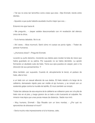 - Tal vez no eres tan terrorífico como crees que eres - Dijo Emmett, riendo entre
dientes.
- Apuesto a que pude haberla asustado mucho mejor que eso. -
Entorné mis ojos hacia él.
- Me pregunto... - Jasper estaba desconcertado con mi revelación del silencio
único de la chica.
- Ya lo hemos debatido. No lo sé.
- Ahí viene. - Alice murmuró. Sentí cómo mi cuerpo se ponía rígido. - Traten de
parecer humanos.
- ¿Humanos dices? - Preguntó Emmett.
Levantó su puño derecho, moviendo sus dedos para revelar la bola de nieve que
había guardado en su palma. Por supuesto no se había derretido. La apretó
formando un abultado cubo de hielo. Tenía sus ojos puestos en Jasper, pero ví la
dirección de sus pensamientos. Y
Alice también, por supuesto. Cuando él, abruptamente le lanzó, el pedazo de
hielo, ella lo hizo
a un lado con un casual alboroto de sus dedos. El hielo rebotó a lo largo de la
cafetería, demasiado rápido para ser visible al ojo humano, y se rompió con un
sostenido golpe contra la muralla de ladrillo. El muro también se rompió.
Todas las cabezas de esa esquina de la cafetería se voltearon para ver a la pila de
hielo roto en el piso, y luego giraron de un lado a otro buscando al culpable. No
miraron mas lejos que unas pocas mesas de distancia.. Nadie nos miró.
- Muy humano, Emmett - Dijo Rosalie con un tono mordaz. - ¿Por qué no
aprovechas de atravesar el muro?
- Sería mucho más impresionante si tú lo hicieras, cielo.
 