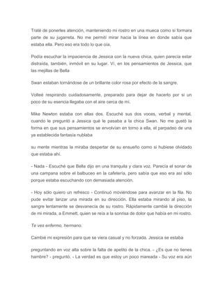 Traté de ponerles atención, manteniendo mi rostro en una mueca como si formara
parte de su jugarreta. No me permití mirar hacia la línea en donde sabía que
estaba ella. Pero eso era todo lo que oía.
Podía escuchar la impaciencia de Jessica con la nueva chica, quien parecía estar
distraída, también, inmóvil en su lugar. Ví, en los pensamientos de Jessica, que
las mejillas de Bella
Swan estaban tornándose de un brillante color rosa por efecto de la sangre.
Volteé respirando cuidadosamente, preparado para dejar de hacerlo por si un
poco de su esencia llegaba con el aire cerca de mí.
Mike Newton estaba con ellas dos. Escuché sus dos voces, verbal y mental,
cuando le preguntó a Jessica qué le pasaba a la chica Swan. No me gustó la
forma en que sus pensamientos se envolvían en torno a ella, el parpadeo de una
ya establecida fantasía nublaba
su mente mientras la miraba despertar de su ensueño como si hubiese olvidado
que estaba ahí.
- Nada - Escuché que Bella dijo en una tranquila y clara voz. Parecía el sonar de
una campana sobre el balbuceo en la cafetería, pero sabía que eso era así sólo
porque estaba escuchando con demasiada atención.
- Hoy sólo quiero un refresco - Continuó moviéndose para avanzar en la fila. No
pude evitar lanzar una mirada en su dirección. Ella estaba mirando al piso, la
sangre lentamente se desvanecía de su rostro. Rápidamente cambié la dirección
de mi mirada, a Emmett, quien se reía a la sonrisa de dolor que había en mi rostro.
Te ves enfermo, hermano.
Cambié mi expresión para que se viera casual y no forzada. Jessica se estaba
preguntando en voz alta sobre la falta de apetito de la chica. - ¿Es que no tienes
hambre? - preguntó. - La verdad es que estoy un poco mareada - Su voz era aún
 