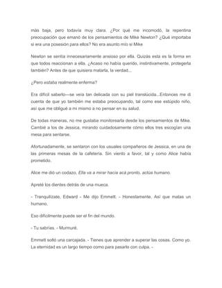 más baja, pero todavía muy clara. ¿Por qué me incomodó, la repentina
preocupación que emanó de los pensamientos de Mike Newton? ¿Qué importaba
si era una posesión para ellos? No era asunto mío si Mike
Newton se sentía innecesariamente ansioso por ella. Quizás esta es la forma en
que todos reaccionan a ella. ¿Acaso no había querido, instintivamente, protegerla
también? Antes de que quisiera matarla, la verdad...
¿Pero estaba realmente enferma?
Era difícil saberlo---se veía tan delicada con su piel translúcida...Entonces me di
cuenta de que yo también me estaba preocupando, tal como ese estúpido niño,
así que me obligué a mi mismo a no pensar en su salud.
De todas maneras, no me gustaba monitorearla desde los pensamientos de Mike.
Cambié a los de Jessica, mirando cuidadosamente cómo ellos tres escogían una
mesa para sentarse.
Afortunadamente, se sentaron con los usuales compañeros de Jessica, en una de
las primeras mesas de la cafetería. Sin viento a favor, tal y como Alice había
prometido.
Alice me dió un codazo, Ella va a mirar hacía acá pronto, actúa humano.
Apreté los dientes detrás de una mueca.
- Tranquilízate, Edward - Me dijo Emmett. - Honestamente. Así que matas un
humano.
Eso difícilmente puede ser el fin del mundo.
- Tu sabrías. - Murmuré.
Emmett soltó una carcajada. - Tienes que aprender a superar las cosas. Como yo.
La eternidad es un largo tiempo como para pasarlo con culpa. -
 
