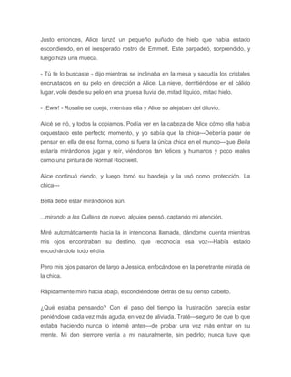 Justo entonces, Alice lanzó un pequeño puñado de hielo que había estado
escondiendo, en el inesperado rostro de Emmett. Éste parpadeó, sorprendido, y
luego hizo una mueca.
- Tú te lo buscaste - dijo mientras se inclinaba en la mesa y sacudía los cristales
encrustados en su pelo en dirección a Alice. La nieve, derritiéndose en el cálido
lugar, voló desde su pelo en una gruesa lluvia de, mitad líquido, mitad hielo.
- ¡Eww! - Rosalie se quejó, mientras ella y Alice se alejaban del diluvio.
Alicé se rió, y todos la copiamos. Podía ver en la cabeza de Alice cómo ella había
orquestado este perfecto momento, y yo sabía que la chica---Debería parar de
pensar en ella de esa forma, como si fuera la única chica en el mundo---que Bella
estaría mirándonos jugar y reír, viéndonos tan felices y humanos y poco reales
como una pintura de Normal Rockwell.
Alice continuó riendo, y luego tomó su bandeja y la usó como protección. La
chica---
Bella debe estar mirándonos aún.
...mirando a los Cullens de nuevo, alguien pensó, captando mi atención.
Miré automáticamente hacia la in intencional llamada, dándome cuenta mientras
mis ojos encontraban su destino, que reconocía esa voz---Había estado
escuchándola todo el día.
Pero mis ojos pasaron de largo a Jessica, enfocándose en la penetrante mirada de
la chica.
Rápidamente miró hacia abajo, escondiéndose detrás de su denso cabello.
¿Qué estaba pensando? Con el paso del tiempo la frustración parecía estar
poniéndose cada vez más aguda, en vez de aliviada. Traté---seguro de que lo que
estaba haciendo nunca lo intenté antes---de probar una vez más entrar en su
mente. Mi don siempre venía a mi naturalmente, sin pedirlo; nunca tuve que
 
