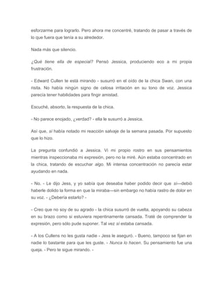 esforzarme para lograrlo. Pero ahora me concentré, tratando de pasar a través de
lo que fuera que tenía a su alrededor.
Nada más que silencio.
¿Qué tiene ella de especial? Pensó Jessica, produciendo eco a mi propia
frustración.
- Edward Cullen te está mirando - susurró en el oído de la chica Swan, con una
risita. No había ningún signo de celosa irritación en su tono de voz. Jessica
parecía tener habilidades para fingir amistad.
Escuché, absorto, la respuesta de la chica.
- No parece enojado, ¿verdad? - ella le susurró a Jessica.
Así que, sí había notado mi reacción salvaje de la semana pasada. Por supuesto
que lo hizo.
La pregunta confundió a Jessica. Vi mi propio rostro en sus pensamientos
mientras inspeccionaba mi expresión, pero no la miré. Aún estaba concentrado en
la chica, tratando de escuchar algo. Mi intensa concentración no parecía estar
ayudando en nada.
- No. - Le dijo Jess, y yo sabía que deseaba haber podido decir que sí---debió
haberle dolido la forma en que la miraba---sin embargo no había rastro de dolor en
su voz. - ¿Debería estarlo? -
- Creo que no soy de su agrado - la chica susurró de vuelta, apoyando su cabeza
en su brazo como si estuviera repentinamente cansada. Traté de comprender la
expresión, pero sólo pude suponer. Tal vez sí estaba cansada.
- A los Cullens no les gusta nadie - Jess le aseguró. - Bueno, tampoco se fijan en
nadie lo bastante para que les guste. - Nunca lo hacen. Su pensamiento fue una
queja. - Pero te sigue mirando. -
 