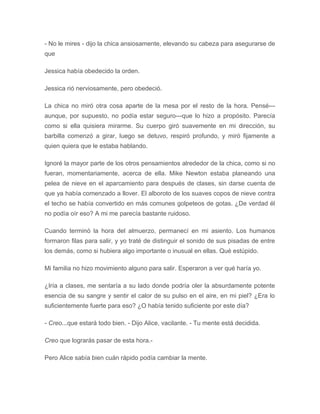 - No le mires - dijo la chica ansiosamente, elevando su cabeza para asegurarse de
que
Jessica había obedecido la orden.
Jessica rió nerviosamente, pero obedeció.
La chica no miró otra cosa aparte de la mesa por el resto de la hora. Pensé---
aunque, por supuesto, no podía estar seguro---que lo hizo a propósito. Parecía
como si ella quisiera mirarme. Su cuerpo giró suavemente en mi dirección, su
barbilla comenzó a girar, luego se detuvo, respiró profundo, y miró fijamente a
quien quiera que le estaba hablando.
Ignoré la mayor parte de los otros pensamientos alrededor de la chica, como si no
fueran, momentariamente, acerca de ella. Mike Newton estaba planeando una
pelea de nieve en el aparcamiento para después de clases, sin darse cuenta de
que ya había comenzado a llover. El alboroto de los suaves copos de nieve contra
el techo se había convertido en más comunes golpeteos de gotas. ¿De verdad él
no podía oír eso? A mi me parecía bastante ruidoso.
Cuando terminó la hora del almuerzo, permanecí en mi asiento. Los humanos
formaron filas para salir, y yo traté de distinguir el sonido de sus pisadas de entre
los demás, como si hubiera algo importante o inusual en ellas. Qué estúpido.
Mi familia no hizo movimiento alguno para salir. Esperaron a ver qué haría yo.
¿Iría a clases, me sentaría a su lado donde podría oler la absurdamente potente
esencia de su sangre y sentir el calor de su pulso en el aire, en mi piel? ¿Era lo
suficientemente fuerte para eso? ¿O había tenido suficiente por este día?
- Creo...que estará todo bien. - Dijo Alice, vacilante. - Tu mente está decidida.
Creo que lograrás pasar de esta hora.-
Pero Alice sabía bien cuán rápido podía cambiar la mente.
 