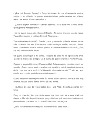 - ¿Por qué forzarte, Edward? - Preguntó Jasper. Aunque el no quería sentirse
satisfecho por el hecho de que era yo el débil ahora, podía escuchar eso, sólo un
poco. - Ve a casa, tómalo con calma. -
- ¿Cuál es el gran problema? - Emmett discrepó. - Si la mata o no la mata tendrá
que superarlo de todas formas. -
- No me quiero mudar aún - Se quejó Rosalie. - No quiero empezar todo de nuevo.
Ya casi terminamos el instituto, Emmett. Finalmente. -
Yo me debatía en la decisión. Quería, quería gravemente, enfrentar esto en vez de
salir corriendo otra vez. Pero no me quería arriesgar mucho, tampoco. Jasper
había cometido un error la semana pasada al pasar tanto tiempo sin cazar; ¿Esto
fue solo un insustancial error?
No quería desarraigar a mi familia. Ninguno de ellos me lo agradecería. Pero
quería ir a mi clase de Biología. Me di cuenta de que quería ver su rostro otra vez.
Eso era lo que decidía por mi. Esa curiosidad. Estaba enojado conmigo mismo por
sentirla. ¿Acaso no me había prometido que no dejaría que el silencio de la mente
de la chica me haría sentir indebidamente interesado en ella? Y aún así, aquí
estaba, mucho más que indebidamente interesado.
Quería saber qué estaba pensando. Su mente estaba cerrada, pero sus ojos muy
abiertos. Quizás podría leerlos en vez de a su mente.
- No, Rose, creo que de verdad estará bien. - Dijo Alice. - Se está...poniendo muy
firme.
Estoy un noventa y tres por ciento segura que nada malo va a pasar si él va a
clases. – Me miró inquisitivamente, preguntándose qué había cambiado en mis
pensamientos que había hecho su visión del futuro más segura.
¿Sería suficiente la curiosidad para mantener viva a Bella Swan?
 