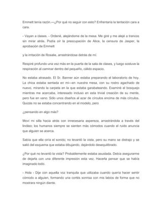 Emmett tenía razón.---¿Por qué no seguir con esto? Enfrentaría la tentación cara a
cara.
- Vayan a clases. - Ordené, alejándome de la mesa. Me giré y me alejé a trancos
sin mirar atrás. Podía oír la preocupación de Alice, la censura de Jasper, la
aprobación de Emmett
y la irritación de Rosalie, arrastrándose detrás de mí.
Respiré profundo una vez más en la puerta de la sala de clases, y luego sostuve la
respiración al caminar dentro del pequeño, cálido espacio.
No estaba atrasado. El Sr. Banner aún estaba preparando el laboratorio de hoy.
La chica estaba sentada en mi---en nuestra mesa, con su rostro agachado de
nuevo, mirando la carpeta en la que estaba garabateando. Examiné el bosquejo
mientras me acercaba, interesado incluso en esta trivial creación de su mente,
pero fue en vano. Sólo unos diseños al azar de círculos encima de más círculos.
Quizás no se estaba concentrando en el modelo, pero
¿pensando en algo más?
Moví mi silla hacia atrás con innecesaria aspereza, arrastrándola a través del
linóleo; los humanos siempre se sienten más cómodos cuando el ruido anuncia
que alguien se acerca.
Sabía que ella oiría el sonido; no levantó la vista, pero su mano se distrajo y se
salió del esquema que estaba dibujando, dejándolo desequilibrado.
¿Por qué no levantó la vista? Probablemente estaba asustada. Debía asegurarme
de dejarla con una diferente impresión esta vez. Hacerla pensar que se había
imaginado todo.
- Hola - Dije con aquella voz tranquila que utilizaba cuando quería hacer sentir
cómodo a alguien, formando una cortés sonrisa con mis labios de forma que no
mostrara ningún diente.
 
