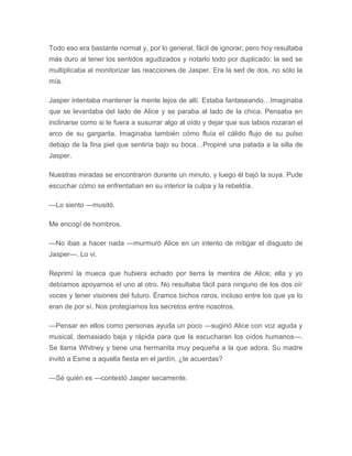 Todo eso era bastante normal y, por lo general, fácil de ignorar; pero hoy resultaba
más duro al tener los sentidos agudizados y notarlo todo por duplicado: la sed se
multiplicaba al monitorizar las reacciones de Jasper. Era la sed de dos, no sólo la
mía.
Jasper intentaba mantener la mente lejos de allí. Estaba fantaseando…Imaginaba
que se levantaba del lado de Alice y se paraba al lado de la chica. Pensaba en
inclinarse como si le fuera a susurrar algo al oído y dejar que sus labios rozaran el
arco de su garganta. Imaginaba también cómo fluía el cálido flujo de su pulso
debajo de la fina piel que sentiría bajo su boca…Propiné una patada a la silla de
Jasper.
Nuestras miradas se encontraron durante un minuto, y luego él bajó la suya. Pude
escuchar cómo se enfrentaban en su interior la culpa y la rebeldía.
—Lo siento —musitó.
Me encogí de hombros.
—No ibas a hacer nada —murmuró Alice en un intento de mitigar el disgusto de
Jasper—. Lo vi.
Reprimí la mueca que hubiera echado por tierra la mentira de Alice; ella y yo
debíamos apoyarnos el uno al otro. No resultaba fácil para ninguno de los dos oír
voces y tener visiones del futuro. Éramos bichos raros, incluso entre los que ya lo
eran de por sí. Nos protegíamos los secretos entre nosotros.
—Pensar en ellos como personas ayuda un poco —sugirió Alice con voz aguda y
musical, demasiado baja y rápida para que la escucharan los oídos humanos—.
Se llama Whitney y tiene una hermanita muy pequeña a la que adora. Su madre
invitó a Esme a aquella fiesta en el jardín, ¿te acuerdas?
—Sé quién es —contestó Jasper secamente.
 