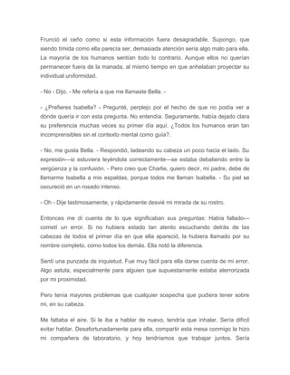 Frunció el ceño como si esta información fuera desagradable. Supongo, que
siendo tímida como ella parecía ser, demasiada atención sería algo malo para ella.
La mayoría de los humanos sentían todo lo contrario. Aunque ellos no querían
permanecer fuera de la manada, al mismo tiempo en que anhelaban proyectar su
individual uniformidad.
- No - Dijo. - Me refería a que me llamaste Bella. -
- ¿Prefieres Isabella? - Pregunté, perplejo por el hecho de que no podía ver a
dónde quería ir con esta pregunta. No entendía. Seguramente, había dejado clara
su preferencia muchas veces su primer día aquí. ¿Todos los humanos eran tan
incomprensibles sin el contexto mental como guía?.
- No, me gusta Bella. - Respondió, ladeando su cabeza un poco hacia el lado. Su
expresión---si estuviera leyéndola correctamente---se estaba debatiendo entre la
vergüenza y la confusión. - Pero creo que Charlie, quiero decir, mi padre, debe de
llamarme Isabella a mis espaldas, porque todos me llaman Isabella. - Su piel se
oscureció en un rosado intenso.
- Oh - Dije lastimosamente, y rápidamente desvié mi mirada de su rostro.
Entonces me dí cuenta de lo que significaban sus preguntas: Había fallado---
cometí un error. Si no hubiera estado tan atento escuchando detrás de las
cabezas de todos el primer día en que ella apareció, la hubiera llamado por su
nombre completo, como todos los demás. Ella notó la diferencia.
Sentí una punzada de inquietud. Fue muy fácil para ella darse cuenta de mi error.
Algo astuta, especialmente para alguien que supuestamente estaba aterrorizada
por mi proximidad.
Pero tenía mayores problemas que cualquier sospecha que pudiera tener sobre
mi, en su cabeza.
Me faltaba el aire. Si le iba a hablar de nuevo, tendría que inhalar. Sería difícil
evitar hablar. Desafortunadamente para ella, compartir esta mesa conmigo la hizo
mi compañera de laboratorio, y hoy tendríamos que trabajar juntos. Sería
 