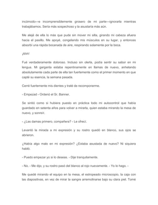 incómodo---e incomprensiblemente grosero de mi parte---ignorarla mientras
trabajábamos. Sería más sospechoso y la asustaría más aún.
Me alejé de ella lo más que pude sin mover mi silla, girando mi cabeza afuera
hacia el pasillo. Me apoyé, congelando mis músculos en su lugar, y entonces
absorbí una rápida bocanada de aire, respirando solamente por la boca.
¡Ahh!
Fué verdaderamente doloroso. Incluso sin olerla, podía sentir su sabor en mi
lengua. Mi garganta estaba repentinamente en llamas de nuevo, anhelando
absolutamente cada parte de ella tan fuertemente como el primer momento en que
capté su esencia, la semana pasada.
Cerré fuertemente mis dientes y traté de recomponerme.
- Empezad - Ordenó el Sr. Banner.
Se sintió como si hubiera puesto en práctica todo mi autocontrol que había
guardado en setenta años para volver a mirarla, quien estaba mirando la mesa de
nuevo, y sonreír.
- ¿Las damas primero, compañera? - Le ofrecí.
Levantó la mirada a mi expresión y su rostro quedó en blanco, sus ojos se
abrieron.
¿Había algo malo en mi expresión? ¿Estaba asustada de nuevo? Ni siquiera
habló.
- Puedo empezar yo si lo deseas. - Dije tranquilamente.
- No. - Me dijo, y su rostro pasó del blanco al rojo nuevamente. - Yo lo hago. -
Me quedé mirando el equipo en la mesa, el estropeado microscopio, la caja con
las diapositivas, en vez de mirar la sangre arremolinarse bajo su clara piel. Tomé
 